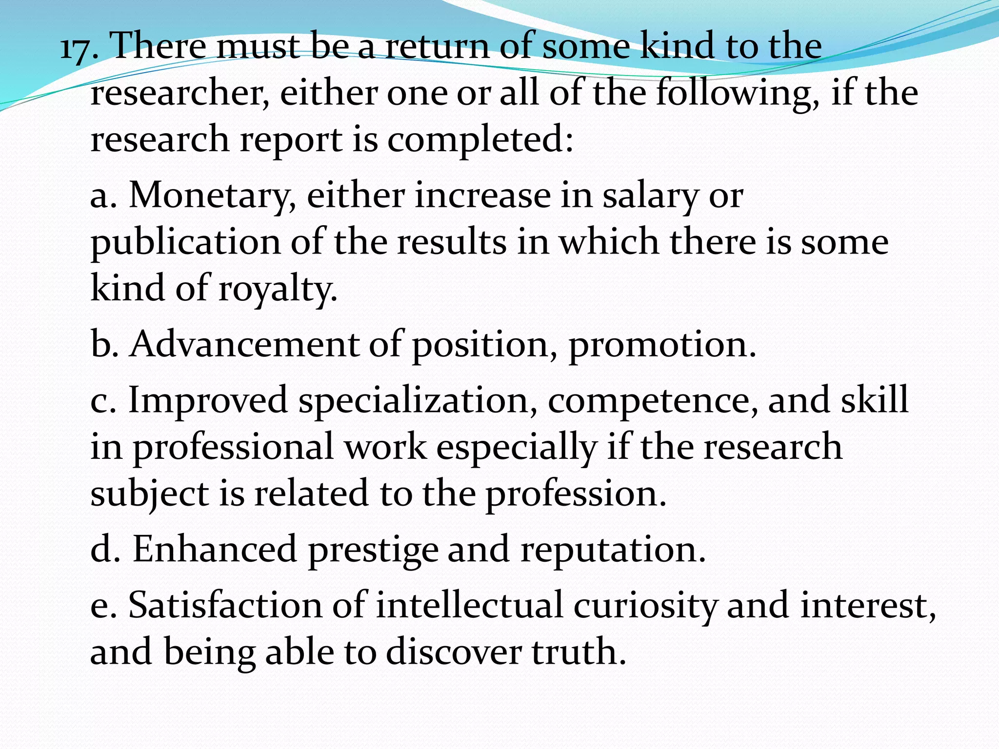 17. There must be a return of some kind to the
researcher, either one or all of the following, if the
research report is completed:
a. Monetary, either increase in salary or
publication of the results in which there is some
kind of royalty.
b. Advancement of position, promotion.
c. Improved specialization, competence, and skill
in professional work especially if the research
subject is related to the profession.
d. Enhanced prestige and reputation.
e. Satisfaction of intellectual curiosity and interest,
and being able to discover truth.
 