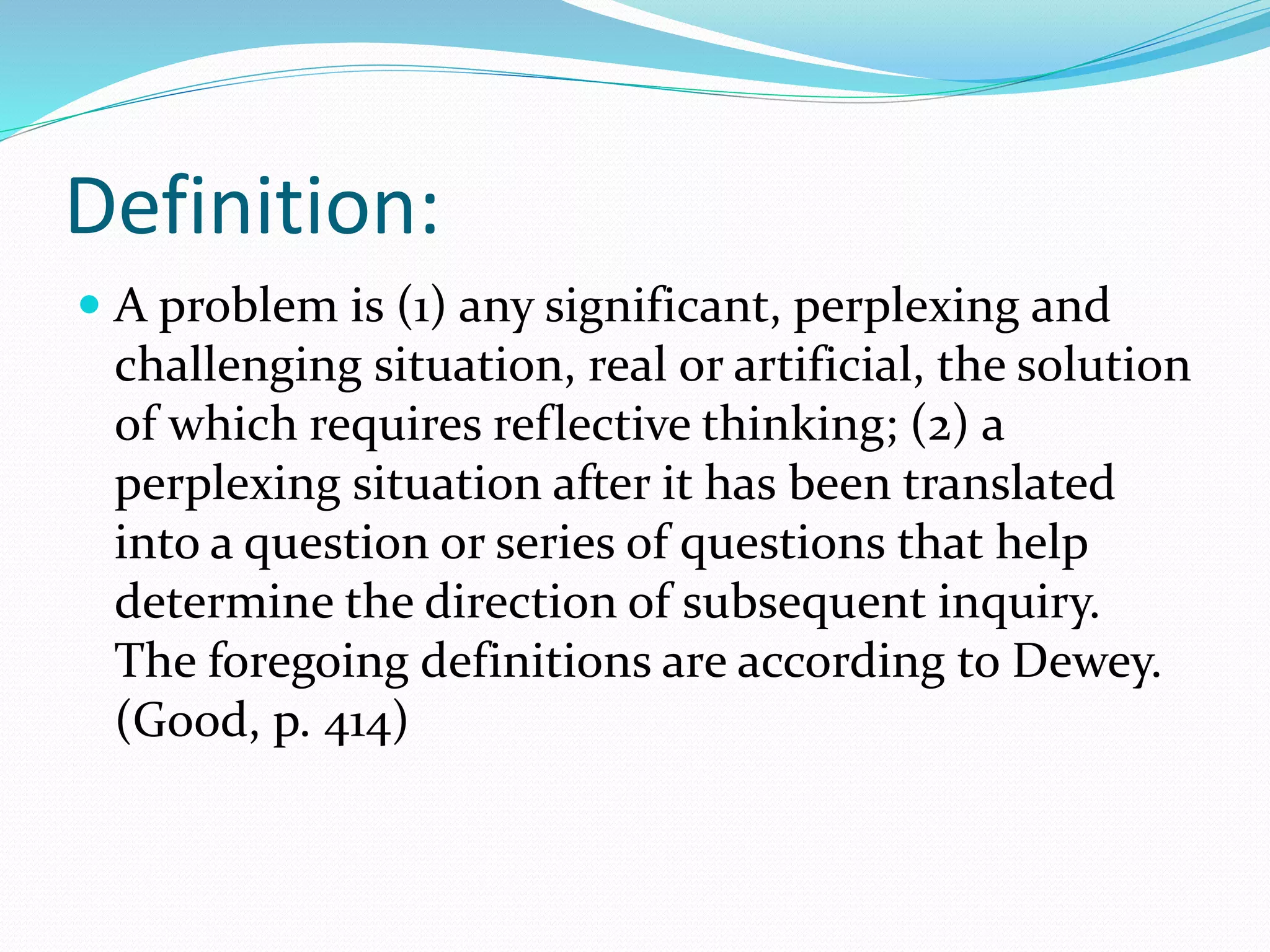 Definition:
 A problem is (1) any significant, perplexing and
challenging situation, real or artificial, the solution
of which requires reflective thinking; (2) a
perplexing situation after it has been translated
into a question or series of questions that help
determine the direction of subsequent inquiry.
The foregoing definitions are according to Dewey.
(Good, p. 414)
 
