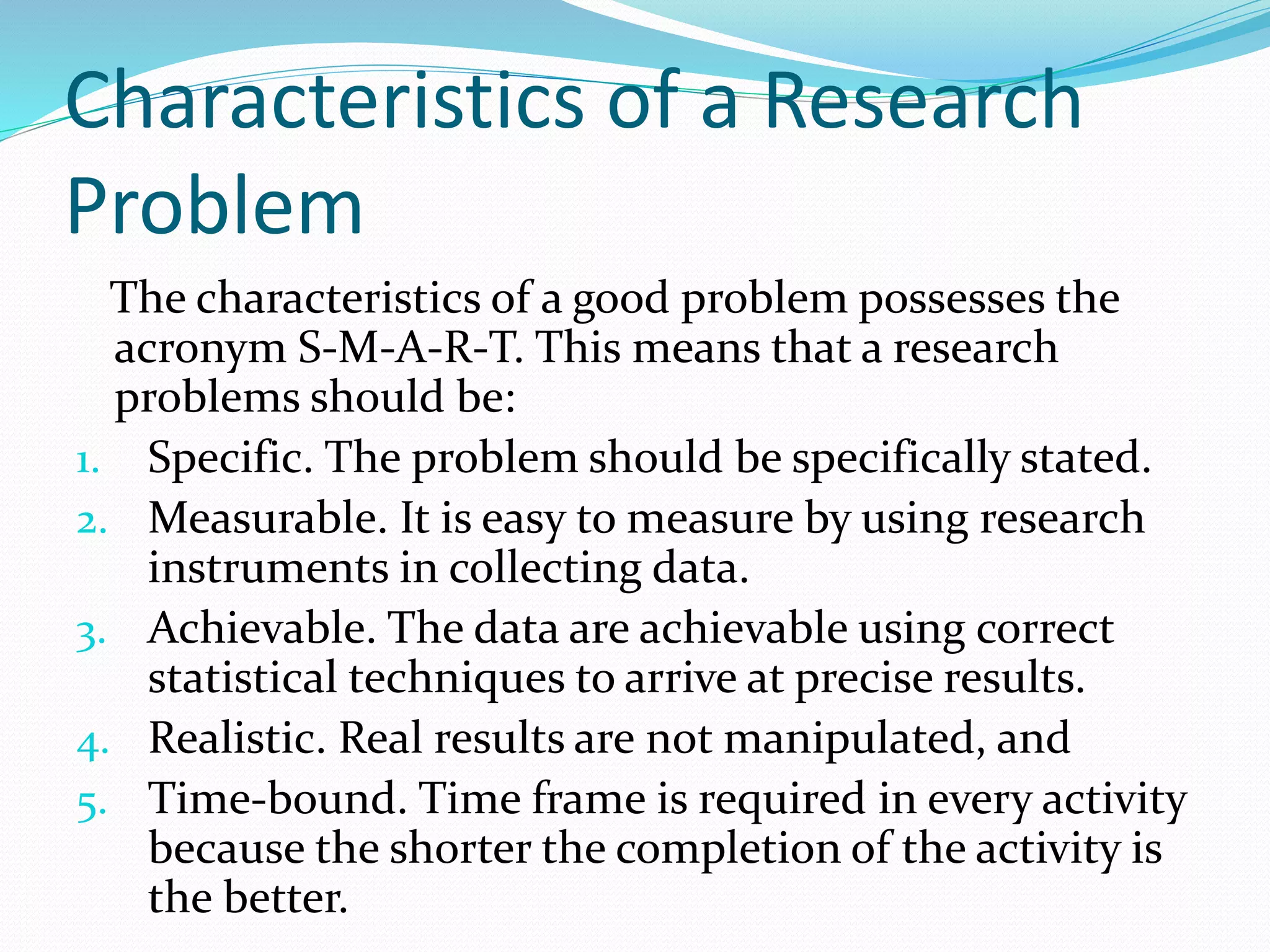 Characteristics of a Research
Problem
The characteristics of a good problem possesses the
acronym S-M-A-R-T. This means that a research
problems should be:
1. Specific. The problem should be specifically stated.
2. Measurable. It is easy to measure by using research
instruments in collecting data.
3. Achievable. The data are achievable using correct
statistical techniques to arrive at precise results.
4. Realistic. Real results are not manipulated, and
5. Time-bound. Time frame is required in every activity
because the shorter the completion of the activity is
the better.
 