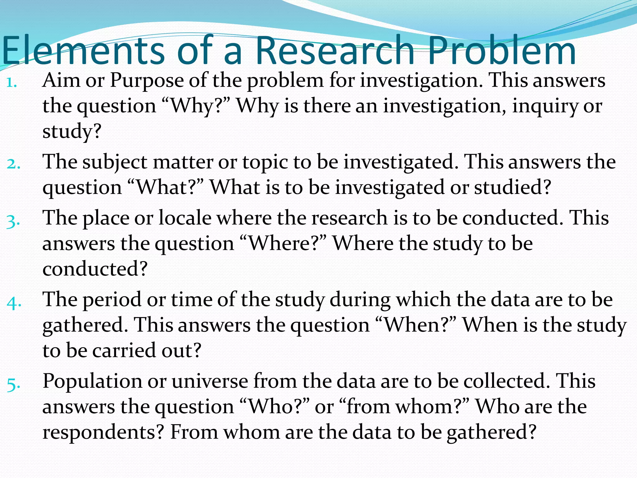 Elements of a Research Problem
1. Aim or Purpose of the problem for investigation. This answers
the question “Why?” Why is there an investigation, inquiry or
study?
2. The subject matter or topic to be investigated. This answers the
question “What?” What is to be investigated or studied?
3. The place or locale where the research is to be conducted. This
answers the question “Where?” Where the study to be
conducted?
4. The period or time of the study during which the data are to be
gathered. This answers the question “When?” When is the study
to be carried out?
5. Population or universe from the data are to be collected. This
answers the question “Who?” or “from whom?” Who are the
respondents? From whom are the data to be gathered?
 