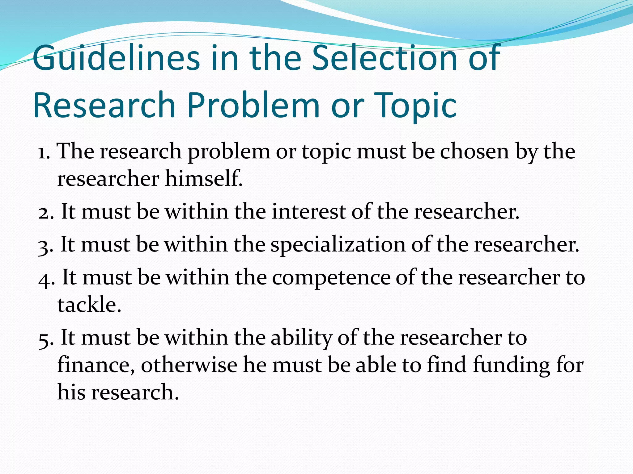 Guidelines in the Selection of
Research Problem or Topic
1. The research problem or topic must be chosen by the
researcher himself.
2. It must be within the interest of the researcher.
3. It must be within the specialization of the researcher.
4. It must be within the competence of the researcher to
tackle.
5. It must be within the ability of the researcher to
finance, otherwise he must be able to find funding for
his research.
 