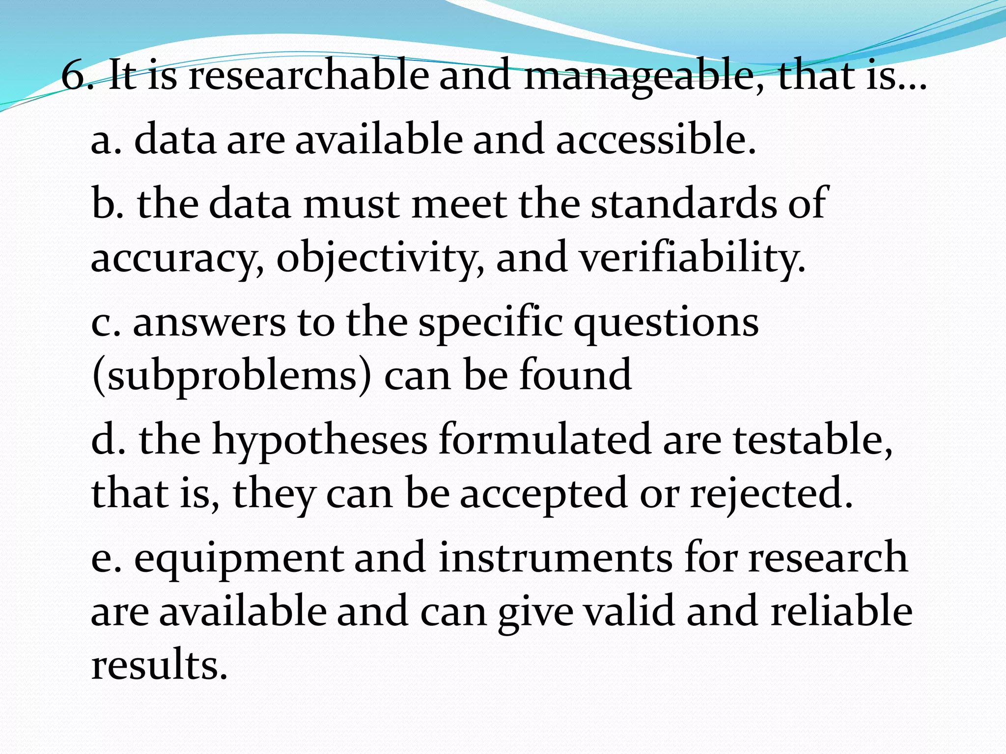 6. It is researchable and manageable, that is…
a. data are available and accessible.
b. the data must meet the standards of
accuracy, objectivity, and verifiability.
c. answers to the specific questions
(subproblems) can be found
d. the hypotheses formulated are testable,
that is, they can be accepted or rejected.
e. equipment and instruments for research
are available and can give valid and reliable
results.
 