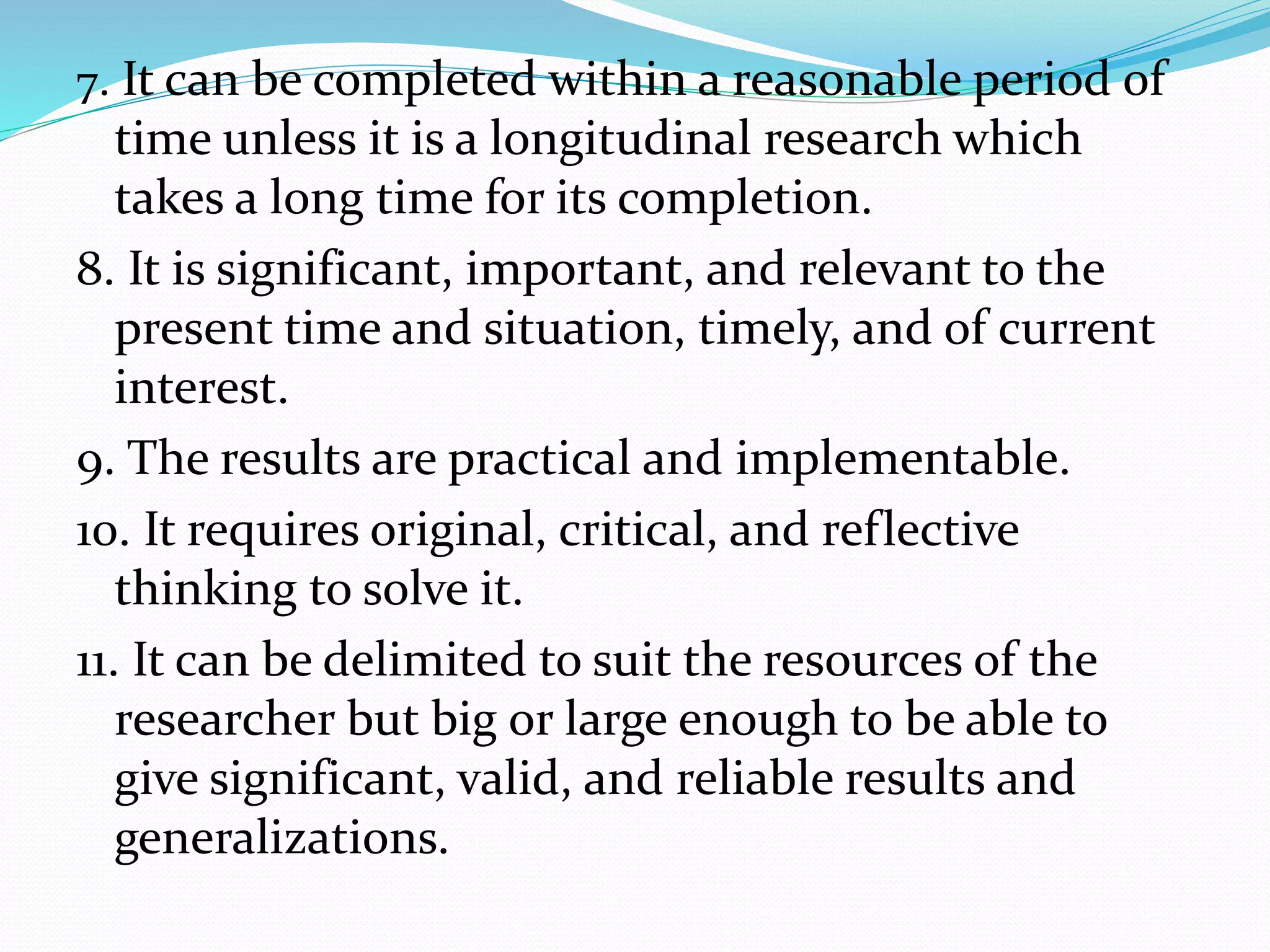 7. It can be completed within a reasonable period of
time unless it is a longitudinal research which
takes a long time for its completion.
8. It is significant, important, and relevant to the
present time and situation, timely, and of current
interest.
9. The results are practical and implementable.
10. It requires original, critical, and reflective
thinking to solve it.
11. It can be delimited to suit the resources of the
researcher but big or large enough to be able to
give significant, valid, and reliable results and
generalizations.
 