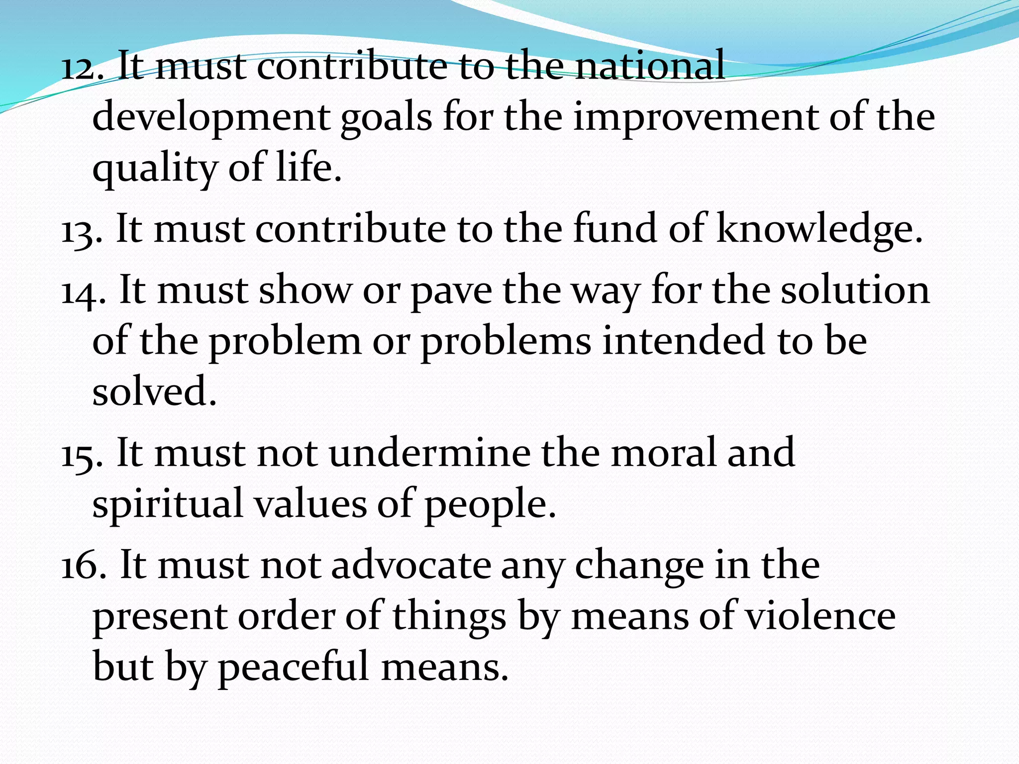 12. It must contribute to the national
development goals for the improvement of the
quality of life.
13. It must contribute to the fund of knowledge.
14. It must show or pave the way for the solution
of the problem or problems intended to be
solved.
15. It must not undermine the moral and
spiritual values of people.
16. It must not advocate any change in the
present order of things by means of violence
but by peaceful means.
 