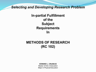 Selecting and Developing Research Problem
In-partial Fulfillment
of the
Subject
Requirements
In
METHODS OF RESEARCH
(RC 102)
EDWARD L. CRUSEUS
Master of Arts in Education
Major in Physical Education
 