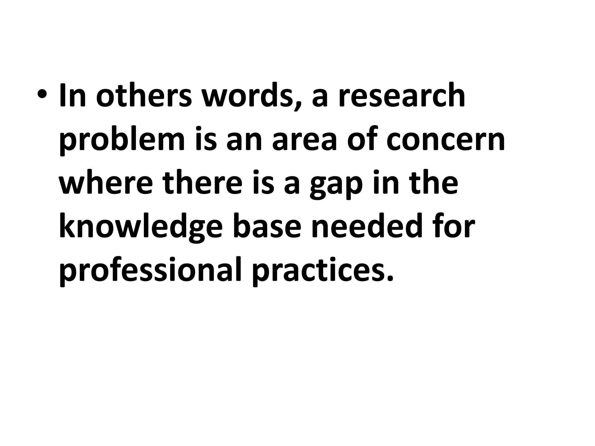 • In others words, a research
problem is an area of concern
where there is a gap in the
knowledge base needed for
professional practices.
 
