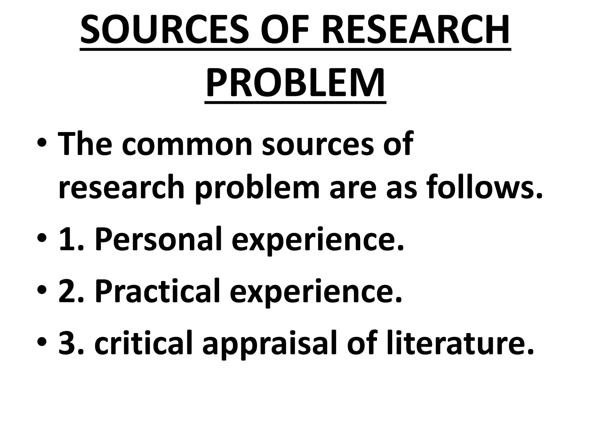 SOURCES OF RESEARCH
PROBLEM
• The common sources of
research problem are as follows.
• 1. Personal experience.
• 2. Practical experience.
• 3. critical appraisal of literature.
 