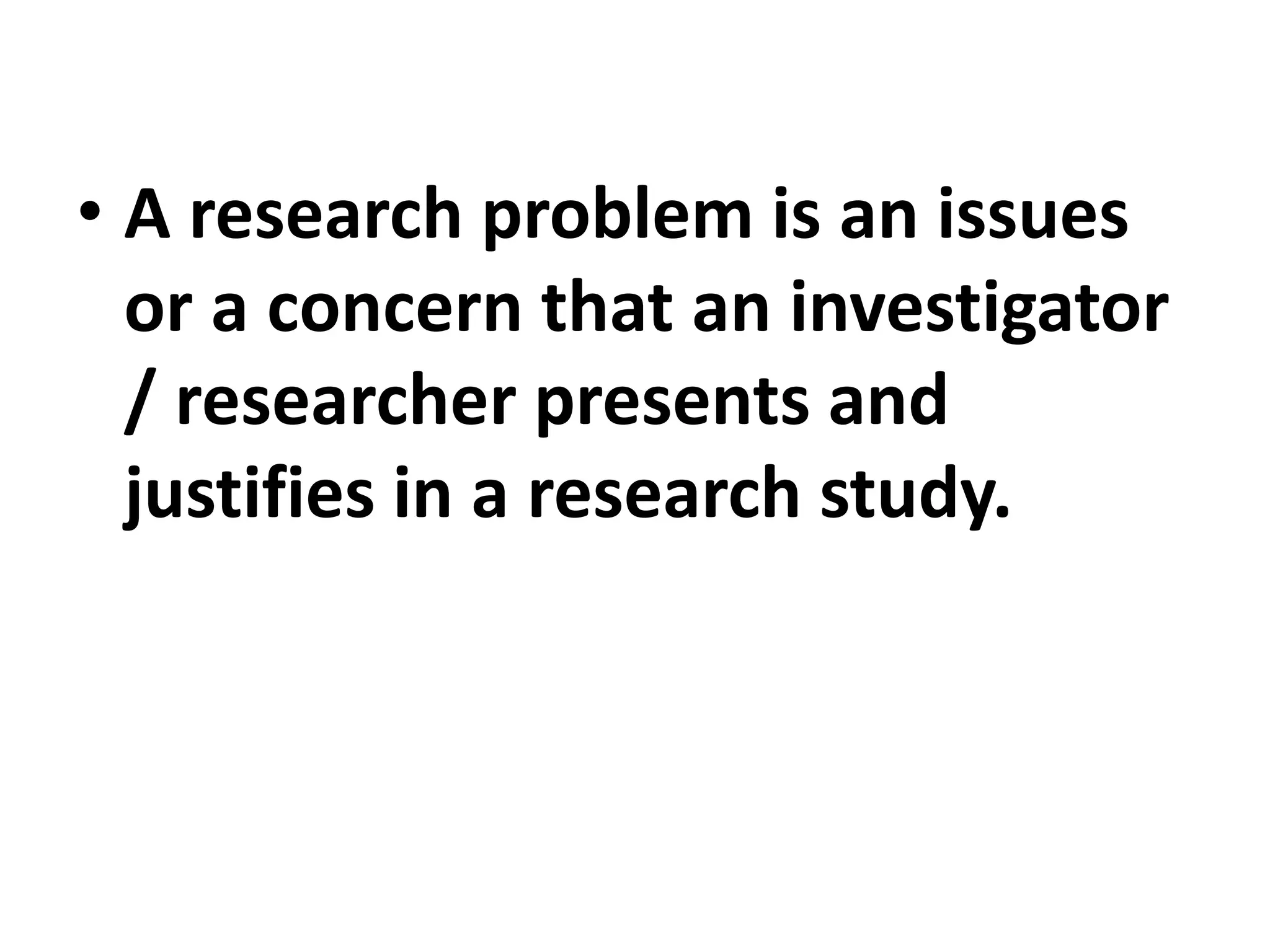 • A research problem is an issues
or a concern that an investigator
/ researcher presents and
justifies in a research study.
 