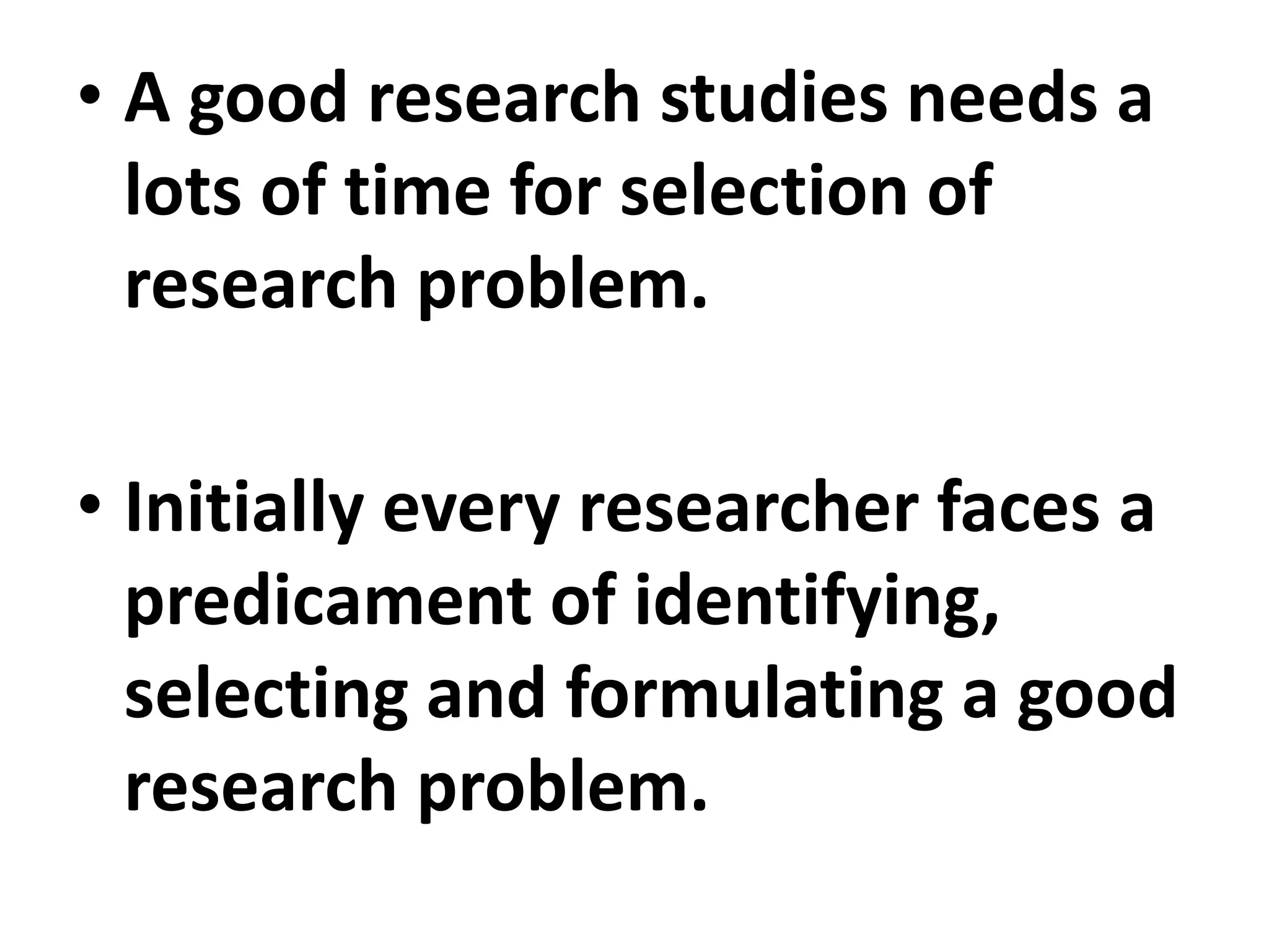 • A good research studies needs a
lots of time for selection of
research problem.
• Initially every researcher faces a
predicament of identifying,
selecting and formulating a good
research problem.
 