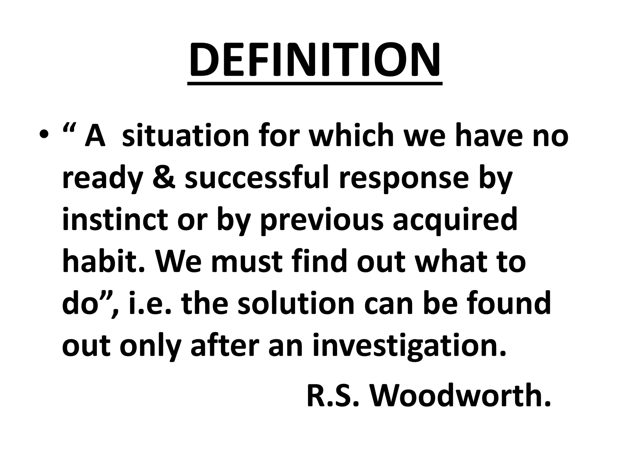 DEFINITION
• “ A situation for which we have no
ready & successful response by
instinct or by previous acquired
habit. We must find out what to
do”, i.e. the solution can be found
out only after an investigation.
R.S. Woodworth.
 