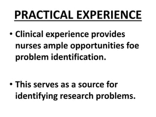 PRACTICAL EXPERIENCE
• Clinical experience provides
nurses ample opportunities foe
problem identification.
• This serves as a source for
identifying research problems.
 