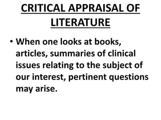 CRITICAL APPRAISAL OF
LITERATURE
• When one looks at books,
articles, summaries of clinical
issues relating to the subject of
our interest, pertinent questions
may arise.
 
