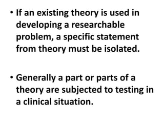 • If an existing theory is used in
developing a researchable
problem, a specific statement
from theory must be isolated.
• Generally a part or parts of a
theory are subjected to testing in
a clinical situation.
 