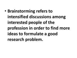 • Brainstorming refers to
intensified discussions among
interested people of the
profession in order to find more
ideas to formulate a good
research problem.
 