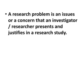 • A research problem is an issues
or a concern that an investigator
/ researcher presents and
justifies in a research study.
 