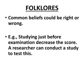 FOLKLORES
• Common beliefs could be right or
wrong.
• E.g., Studying just before
examination decrease the score.
A researcher can conduct a study
to test this.
 