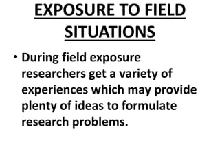 EXPOSURE TO FIELD
SITUATIONS
• During field exposure
researchers get a variety of
experiences which may provide
plenty of ideas to formulate
research problems.
 