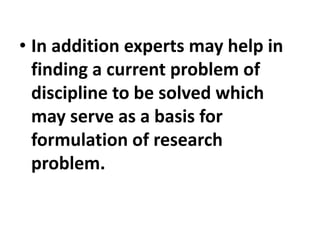 • In addition experts may help in
finding a current problem of
discipline to be solved which
may serve as a basis for
formulation of research
problem.
 