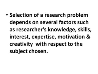 • Selection of a research problem
depends on several factors such
as researcher’s knowledge, skills,
interest, expertise, motivation &
creativity with respect to the
subject chosen.
 