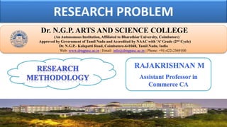 RESEARCH PROBLEM
Dr. NGPASC
COIMBATORE | INDIA
Dr. N.G.P. ARTS AND SCIENCE COLLEGE
(An Autonomous Institution, Affiliated to Bharathiar University, Coimbatore)
Approved by Government of Tamil Nadu and Accredited by NAAC with 'A' Grade (2nd Cycle)
Dr. N.G.P.- Kalapatti Road, Coimbatore-641048, Tamil Nadu, India
Web: www.drngpasc.ac.in | Email: info@drngpasc.ac.in | Phone: +91-422-2369100
RAJAKRISHNAN M
Assistant Professor in
Commerce CA
 