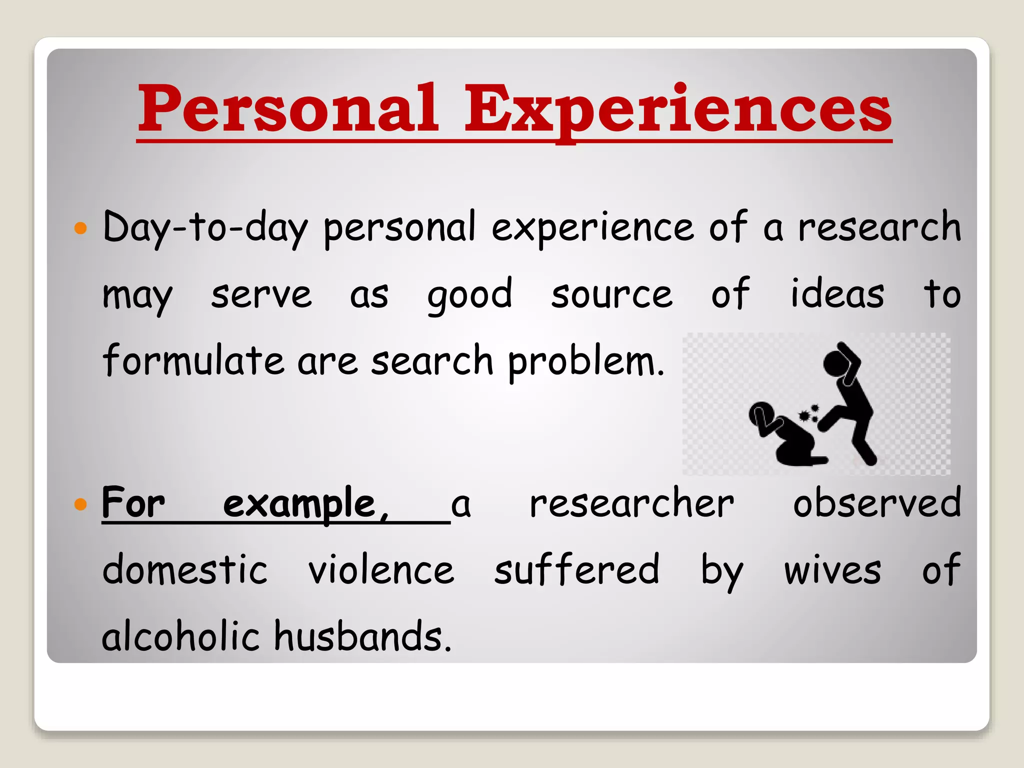 Personal Experiences
 Day-to-day personal experience of a research
may serve as good source of ideas to
formulate are search problem.
 For example, a researcher observed
domestic violence suffered by wives of
alcoholic husbands.
 