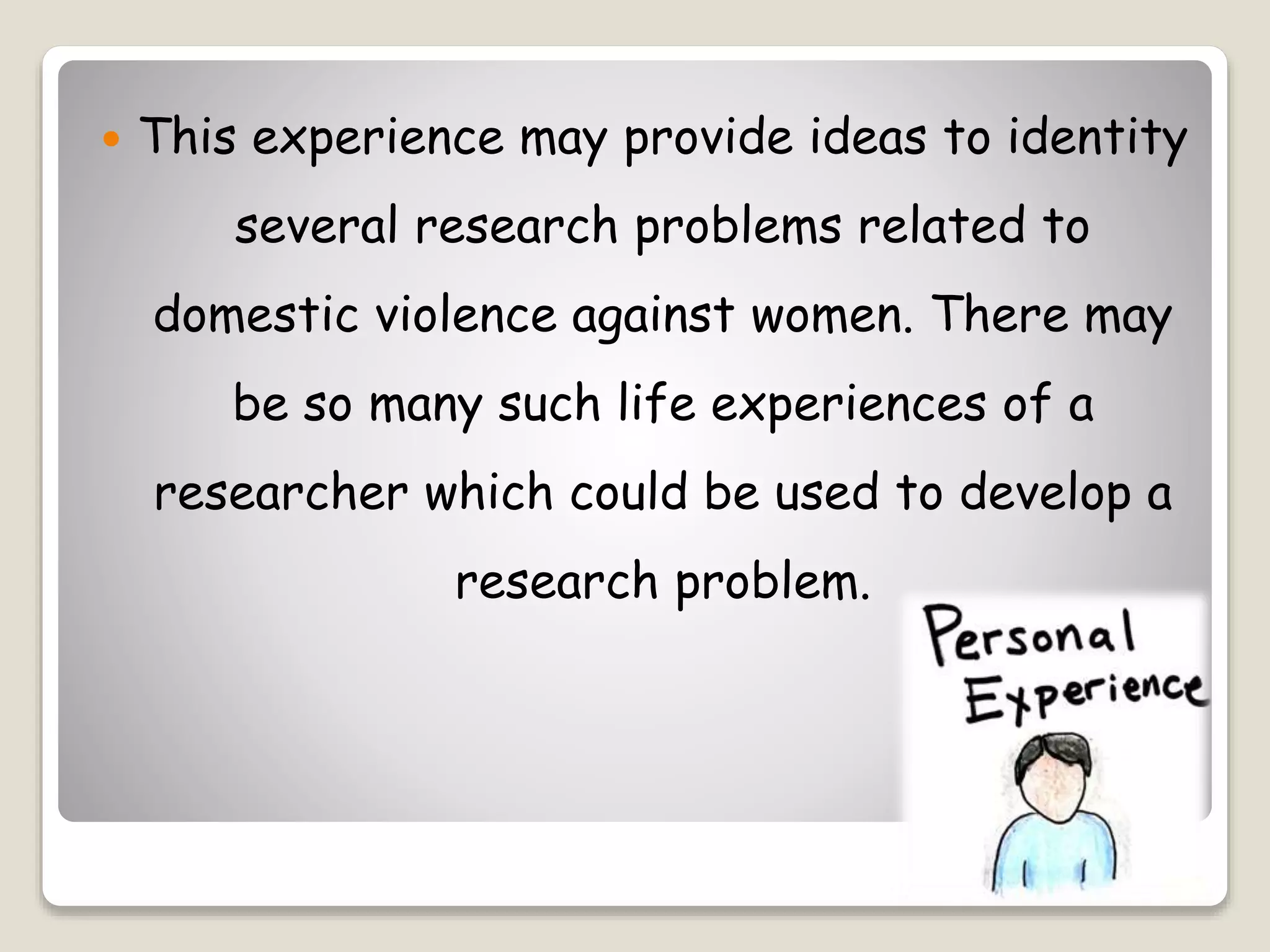  This experience may provide ideas to identity
several research problems related to
domestic violence against women. There may
be so many such life experiences of a
researcher which could be used to develop a
research problem.
 