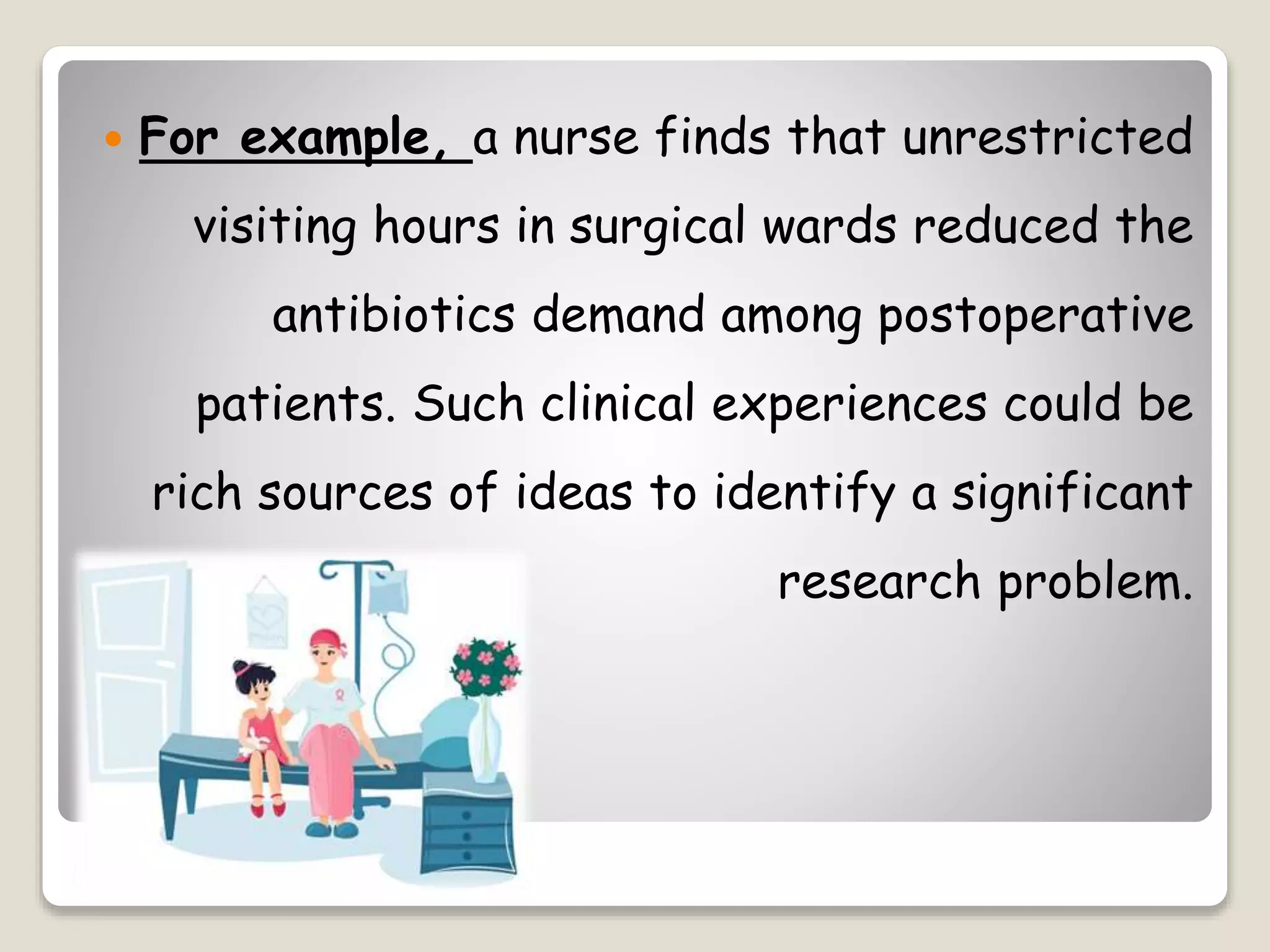  For example, a nurse finds that unrestricted
visiting hours in surgical wards reduced the
antibiotics demand among postoperative
patients. Such clinical experiences could be
rich sources of ideas to identify a significant
research problem.
 