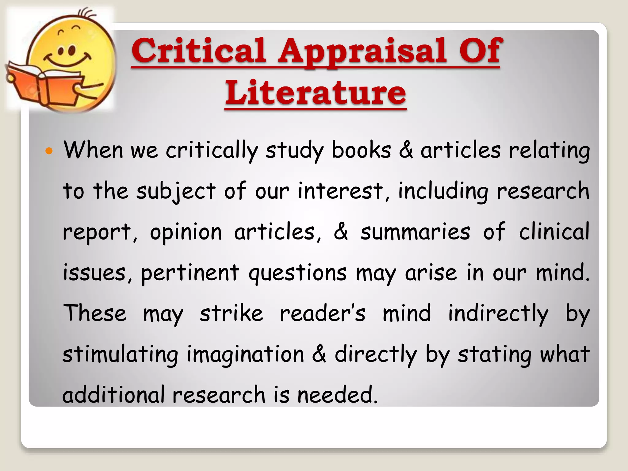 Critical Appraisal Of
Literature
 When we critically study books & articles relating
to the subject of our interest, including research
report, opinion articles, & summaries of clinical
issues, pertinent questions may arise in our mind.
These may strike reader’s mind indirectly by
stimulating imagination & directly by stating what
additional research is needed.
 
