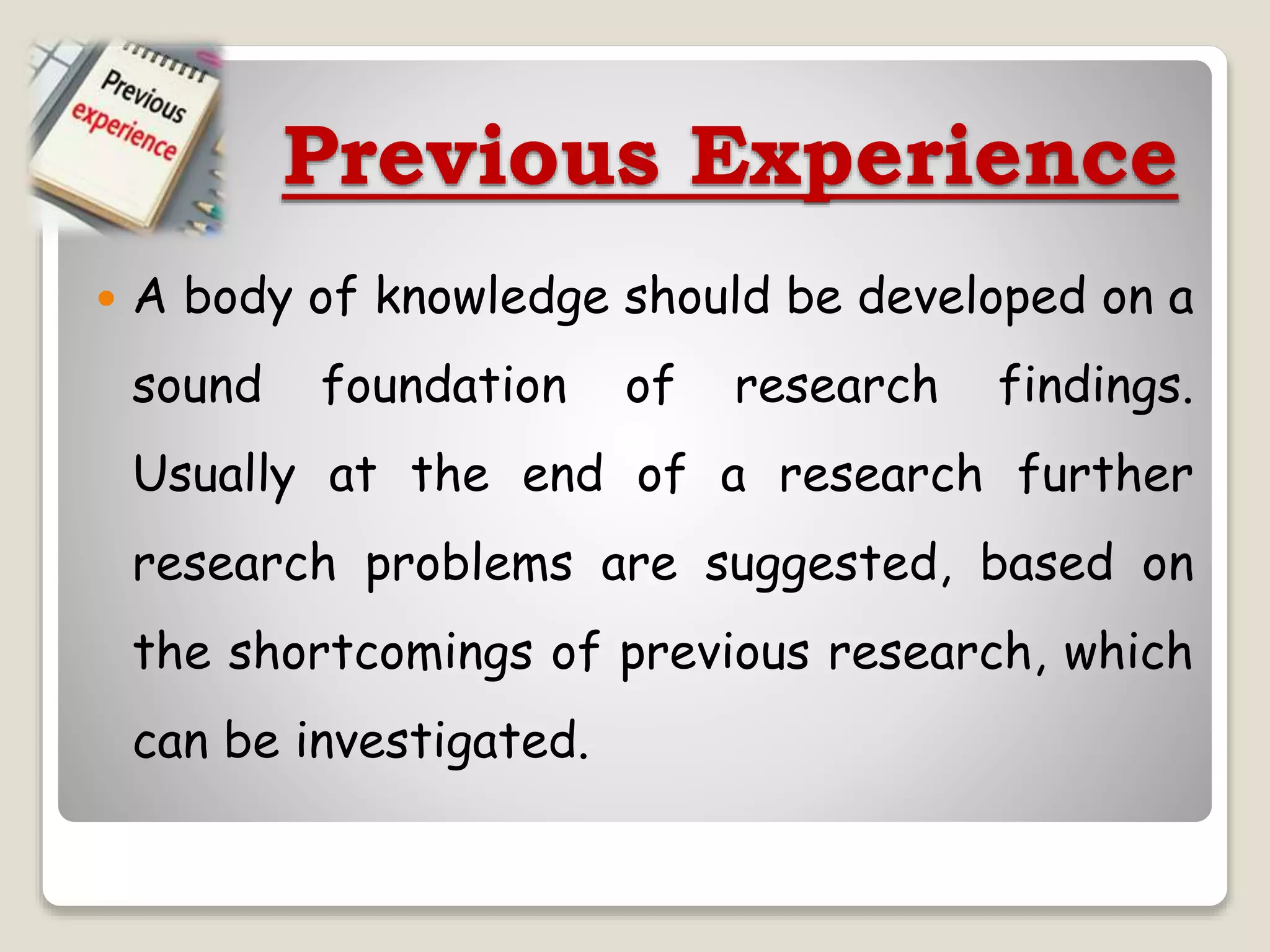 Previous Experience
 A body of knowledge should be developed on a
sound foundation of research findings.
Usually at the end of a research further
research problems are suggested, based on
the shortcomings of previous research, which
can be investigated.
 