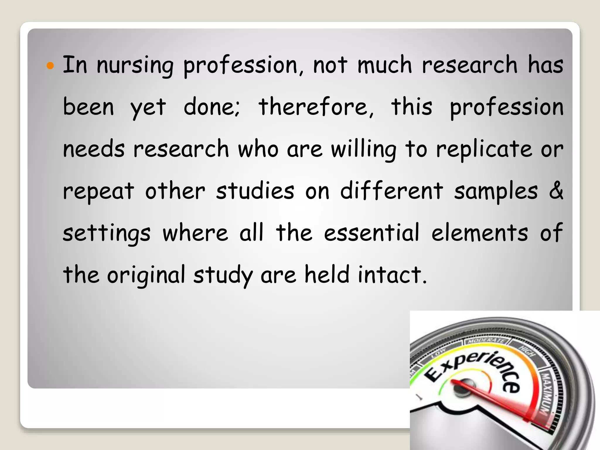  In nursing profession, not much research has
been yet done; therefore, this profession
needs research who are willing to replicate or
repeat other studies on different samples &
settings where all the essential elements of
the original study are held intact.
 