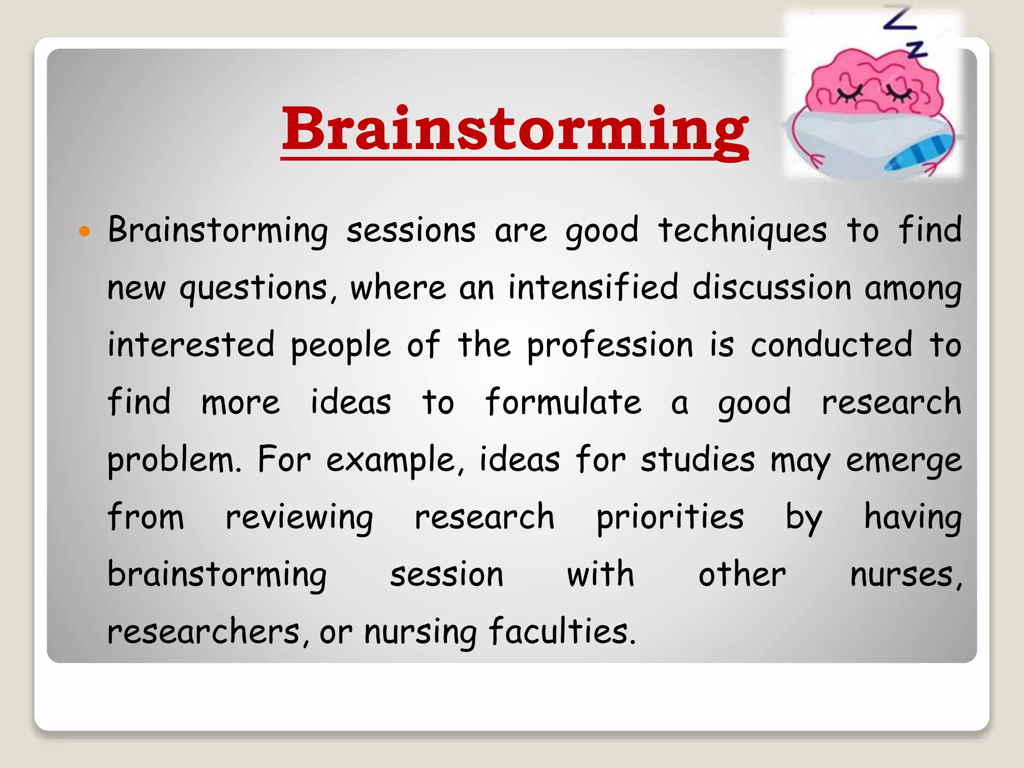 Brainstorming
 Brainstorming sessions are good techniques to find
new questions, where an intensified discussion among
interested people of the profession is conducted to
find more ideas to formulate a good research
problem. For example, ideas for studies may emerge
from reviewing research priorities by having
brainstorming session with other nurses,
researchers, or nursing faculties.
 