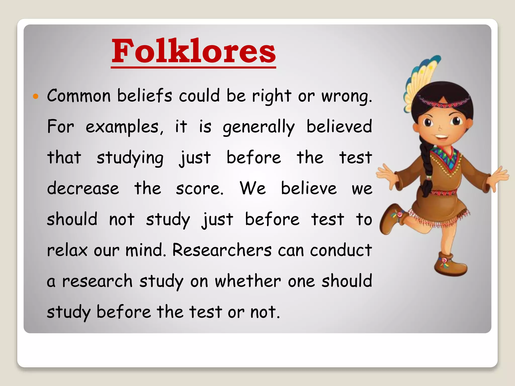 Folklores
 Common beliefs could be right or wrong.
For examples, it is generally believed
that studying just before the test
decrease the score. We believe we
should not study just before test to
relax our mind. Researchers can conduct
a research study on whether one should
study before the test or not.
 