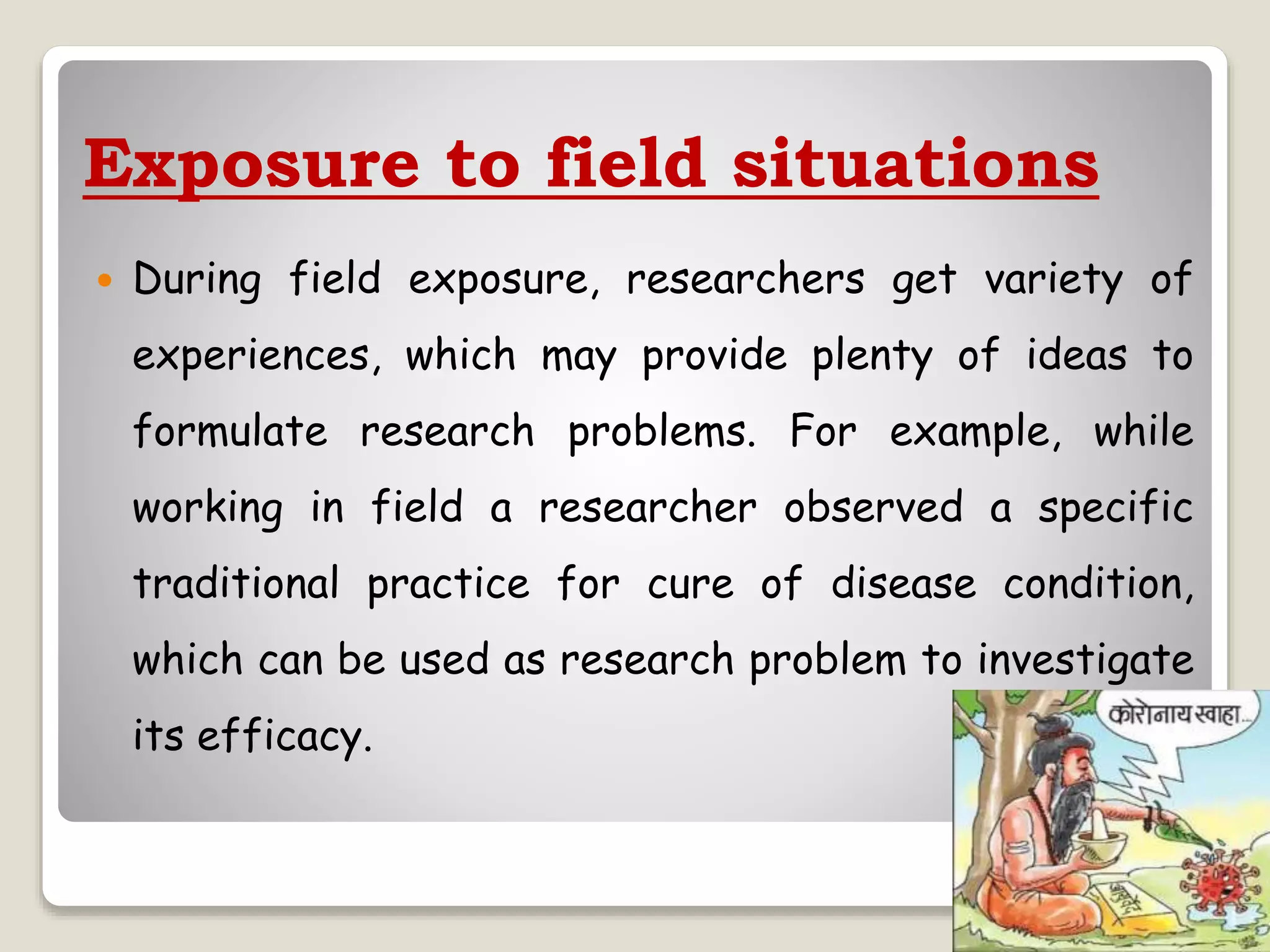Exposure to field situations
 During field exposure, researchers get variety of
experiences, which may provide plenty of ideas to
formulate research problems. For example, while
working in field a researcher observed a specific
traditional practice for cure of disease condition,
which can be used as research problem to investigate
its efficacy.
 