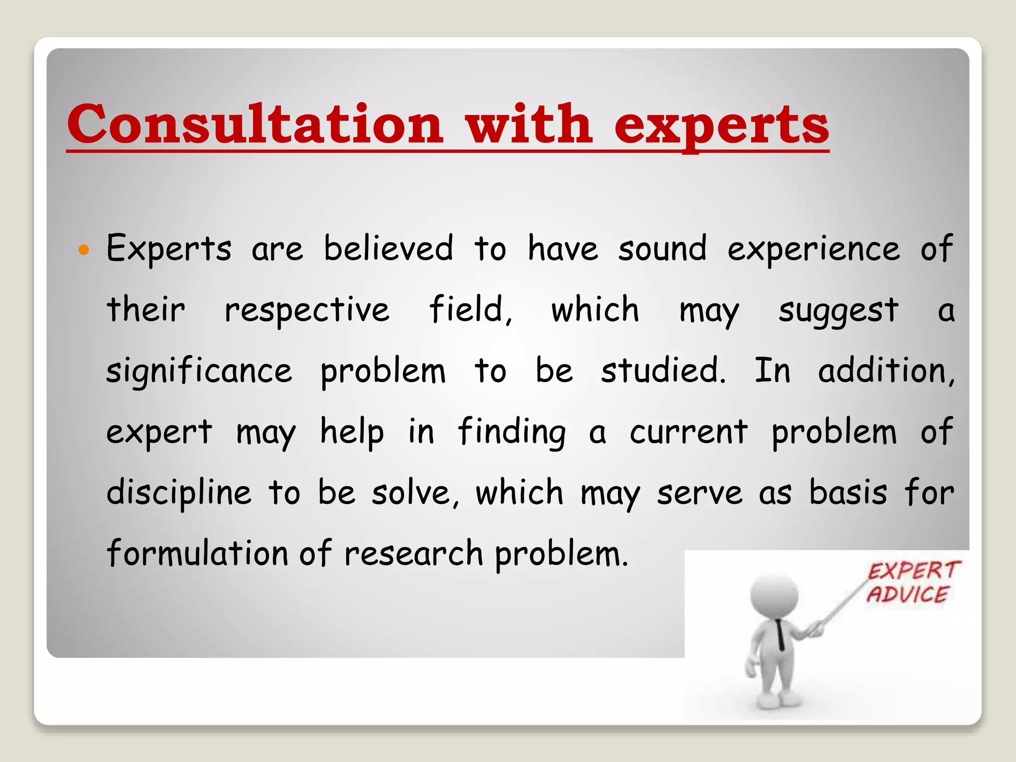 Consultation with experts
 Experts are believed to have sound experience of
their respective field, which may suggest a
significance problem to be studied. In addition,
expert may help in finding a current problem of
discipline to be solve, which may serve as basis for
formulation of research problem.
 