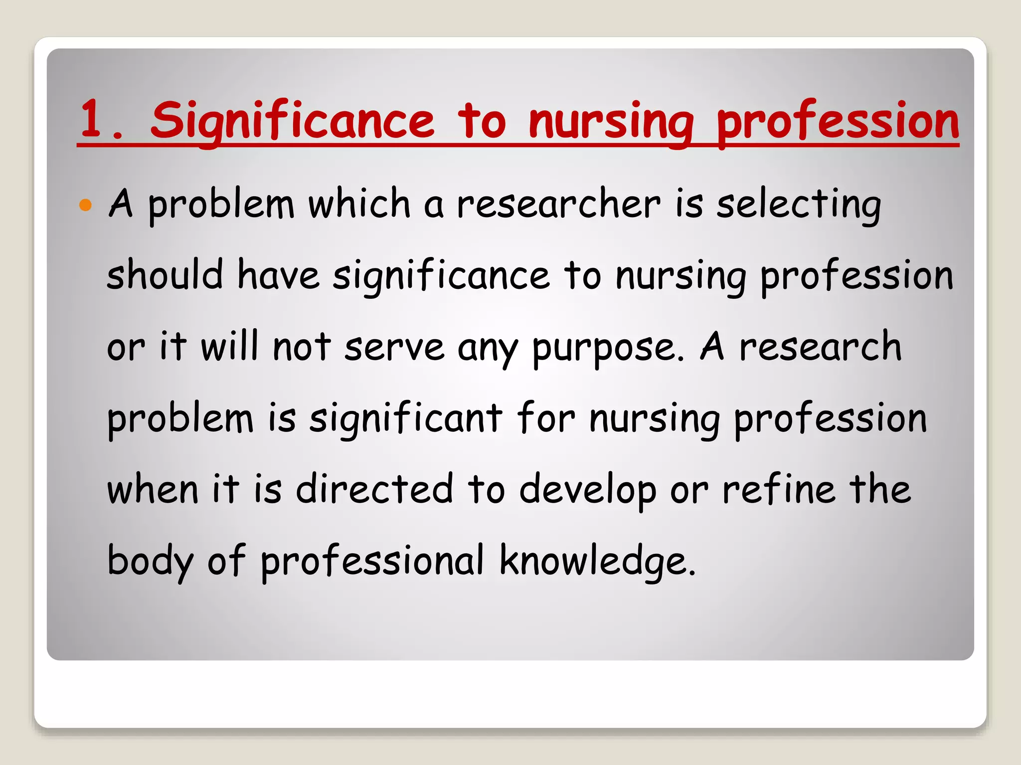 1. Significance to nursing profession
 A problem which a researcher is selecting
should have significance to nursing profession
or it will not serve any purpose. A research
problem is significant for nursing profession
when it is directed to develop or refine the
body of professional knowledge.
 