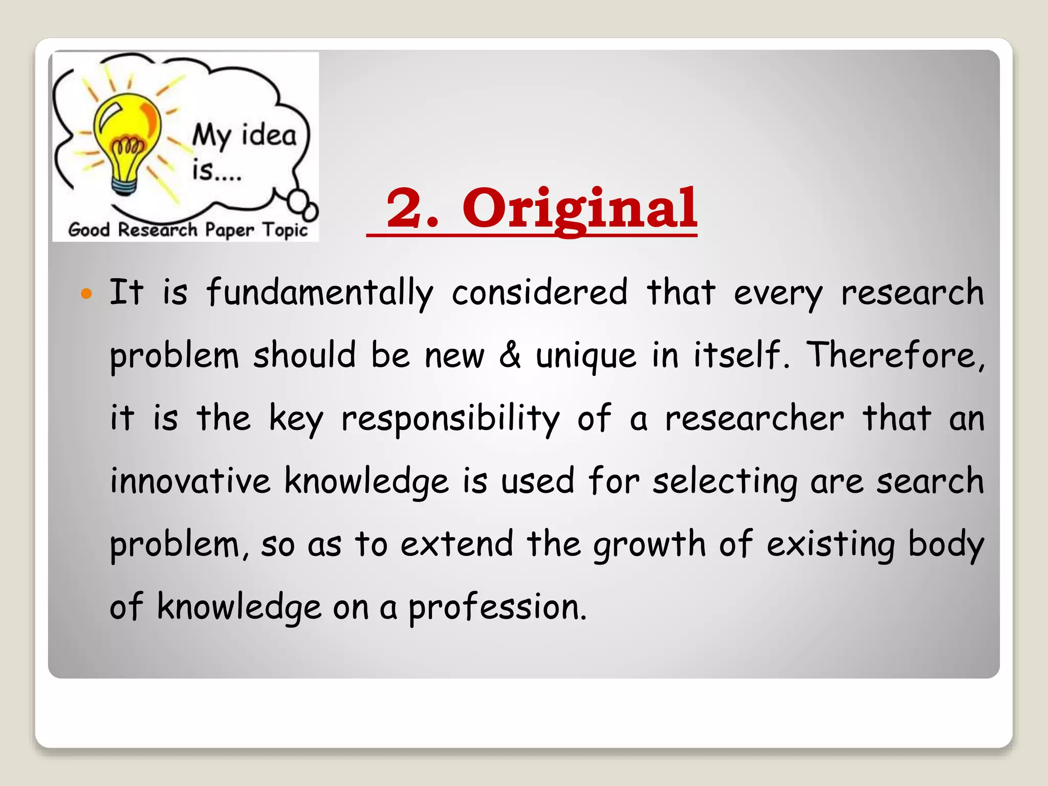 2. Original
 It is fundamentally considered that every research
problem should be new & unique in itself. Therefore,
it is the key responsibility of a researcher that an
innovative knowledge is used for selecting are search
problem, so as to extend the growth of existing body
of knowledge on a profession.
 