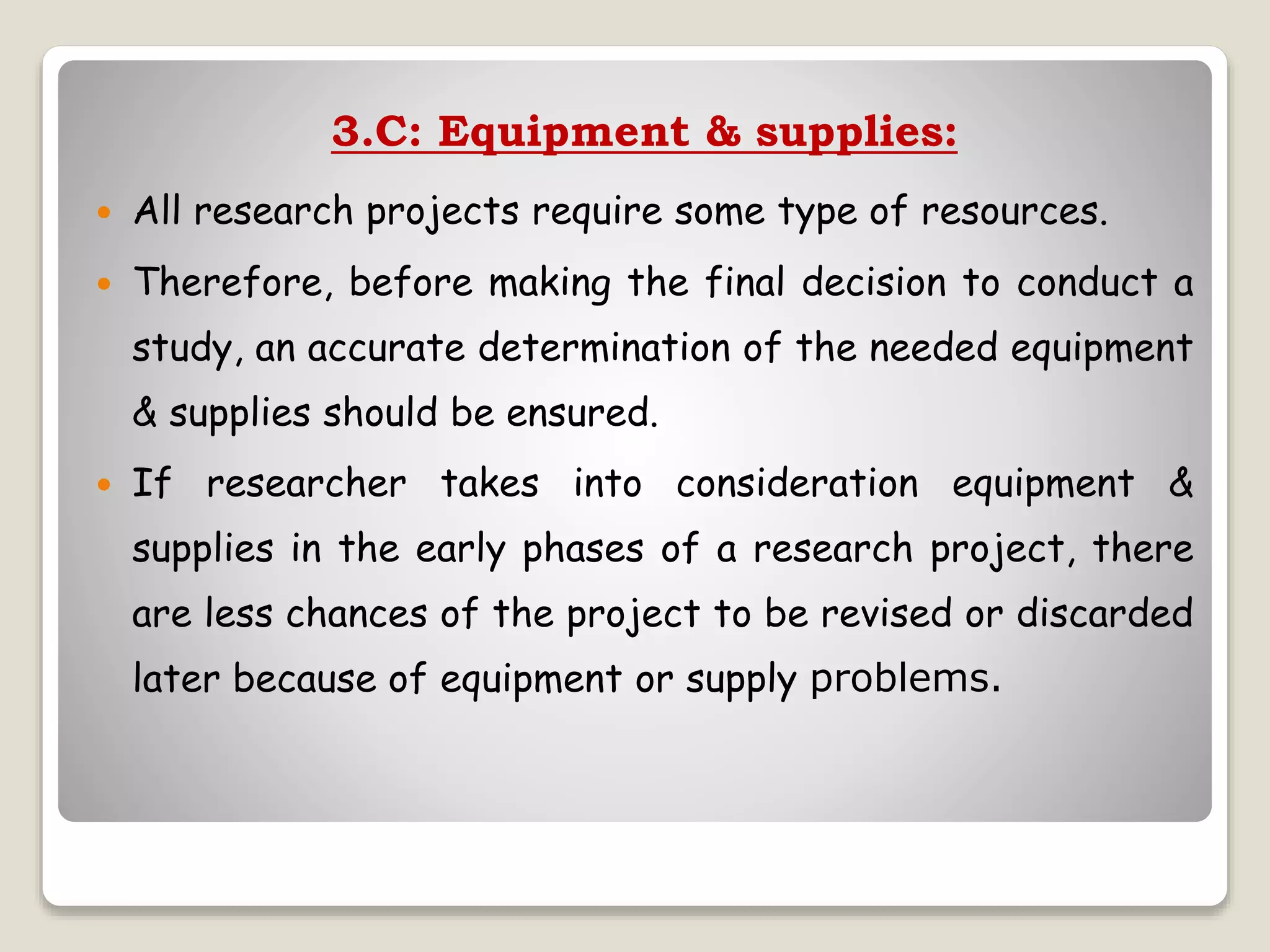 3.C: Equipment & supplies:
 All research projects require some type of resources.
 Therefore, before making the final decision to conduct a
study, an accurate determination of the needed equipment
& supplies should be ensured.
 If researcher takes into consideration equipment &
supplies in the early phases of a research project, there
are less chances of the project to be revised or discarded
later because of equipment or supply problems.
 