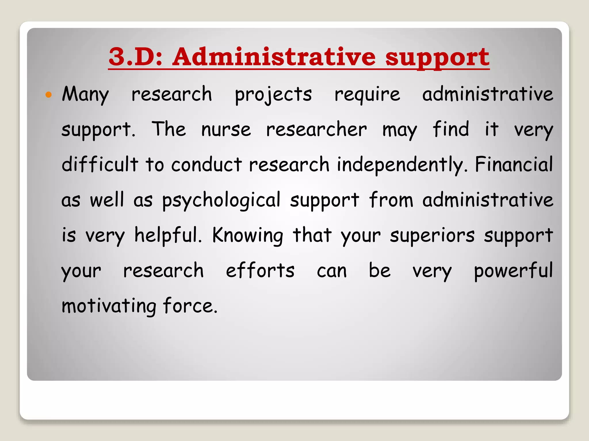 3.D: Administrative support
 Many research projects require administrative
support. The nurse researcher may find it very
difficult to conduct research independently. Financial
as well as psychological support from administrative
is very helpful. Knowing that your superiors support
your research efforts can be very powerful
motivating force.
 