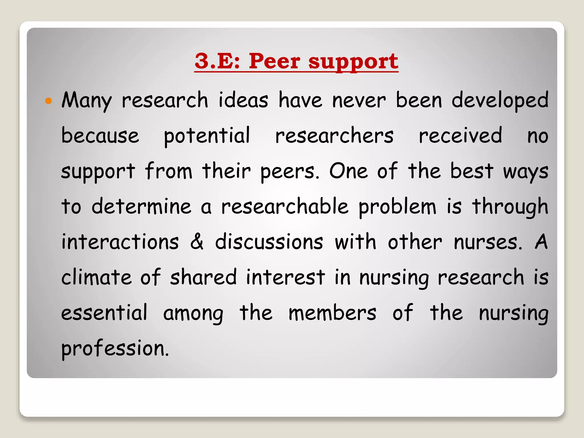 3.E: Peer support
 Many research ideas have never been developed
because potential researchers received no
support from their peers. One of the best ways
to determine a researchable problem is through
interactions & discussions with other nurses. A
climate of shared interest in nursing research is
essential among the members of the nursing
profession.
 