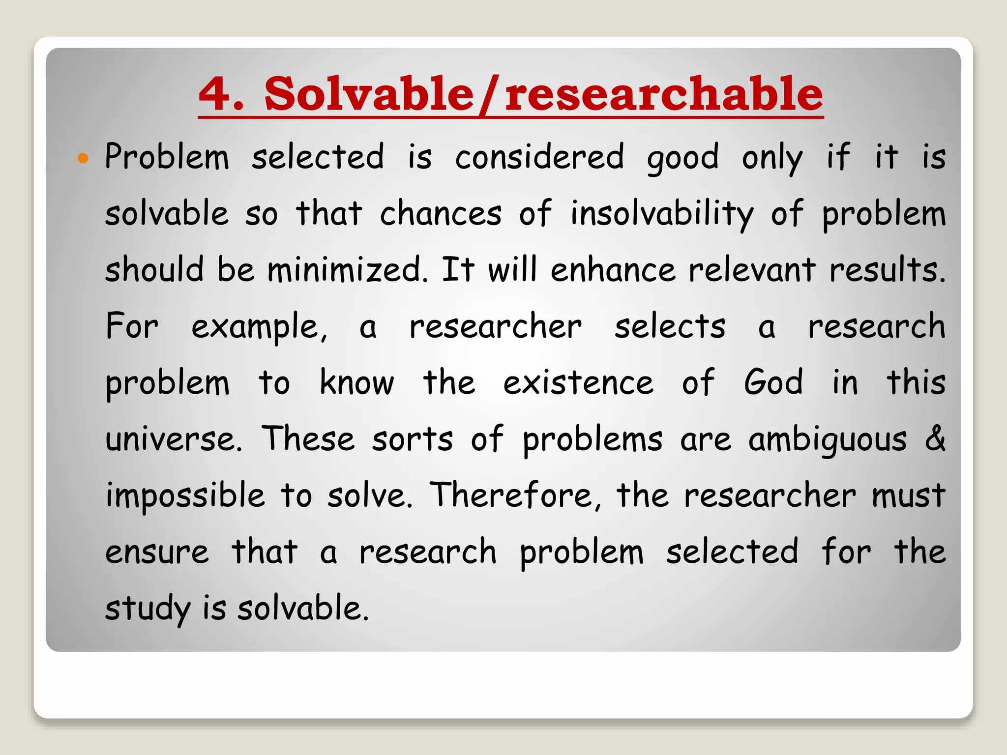 4. Solvable/researchable
 Problem selected is considered good only if it is
solvable so that chances of insolvability of problem
should be minimized. It will enhance relevant results.
For example, a researcher selects a research
problem to know the existence of God in this
universe. These sorts of problems are ambiguous &
impossible to solve. Therefore, the researcher must
ensure that a research problem selected for the
study is solvable.
 