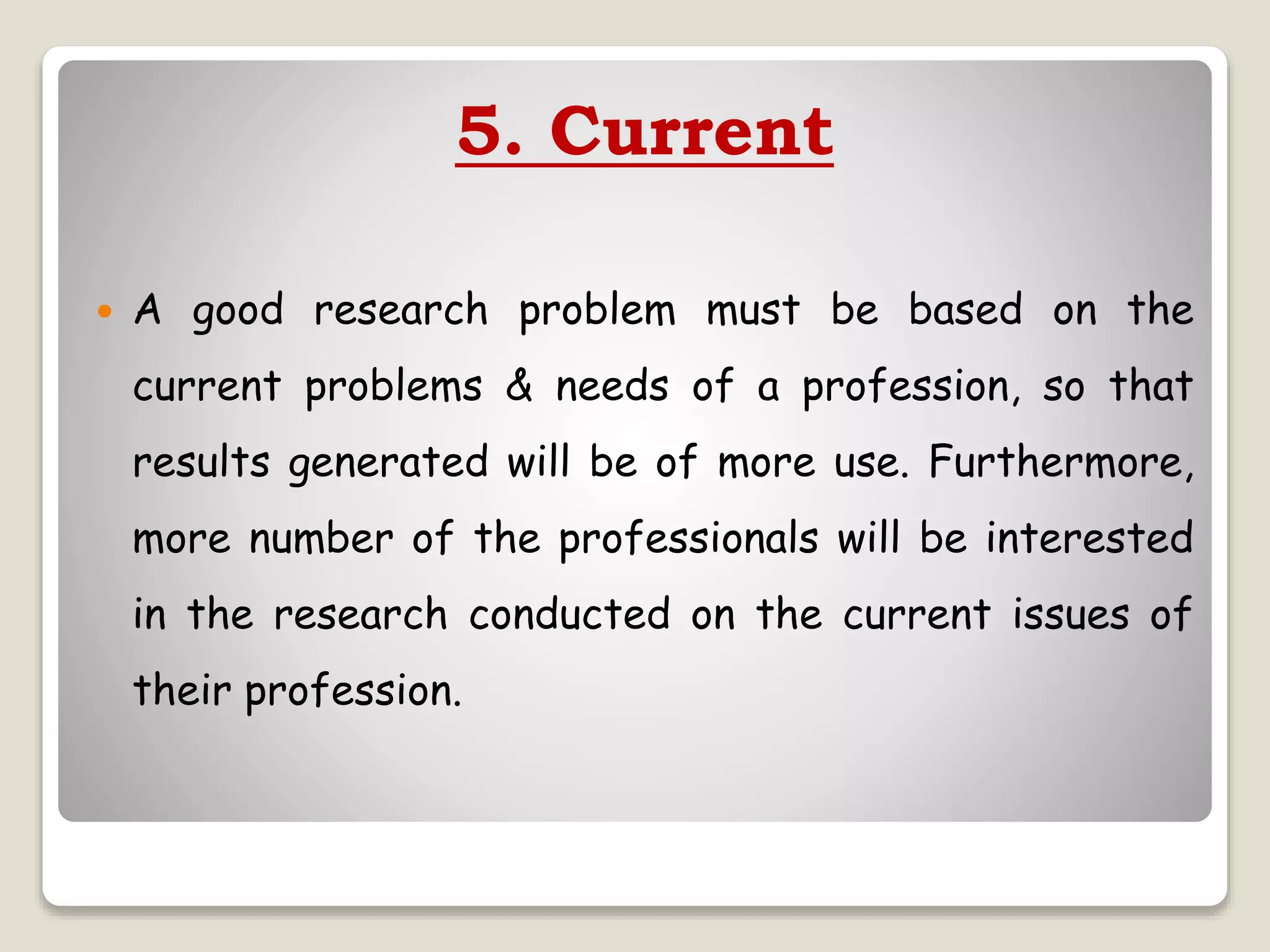 5. Current
 A good research problem must be based on the
current problems & needs of a profession, so that
results generated will be of more use. Furthermore,
more number of the professionals will be interested
in the research conducted on the current issues of
their profession.
 
