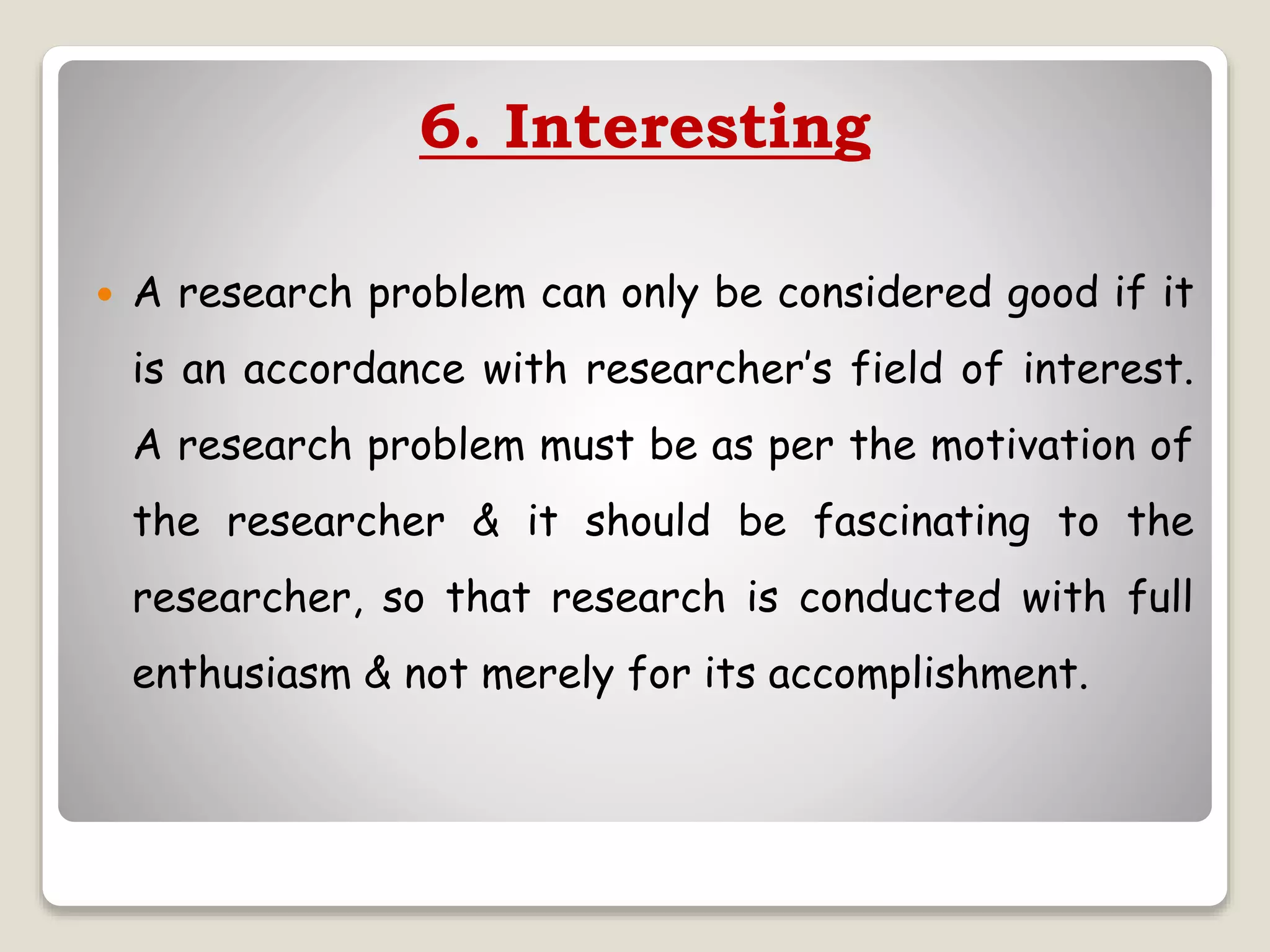 6. Interesting
 A research problem can only be considered good if it
is an accordance with researcher’s field of interest.
A research problem must be as per the motivation of
the researcher & it should be fascinating to the
researcher, so that research is conducted with full
enthusiasm & not merely for its accomplishment.
 