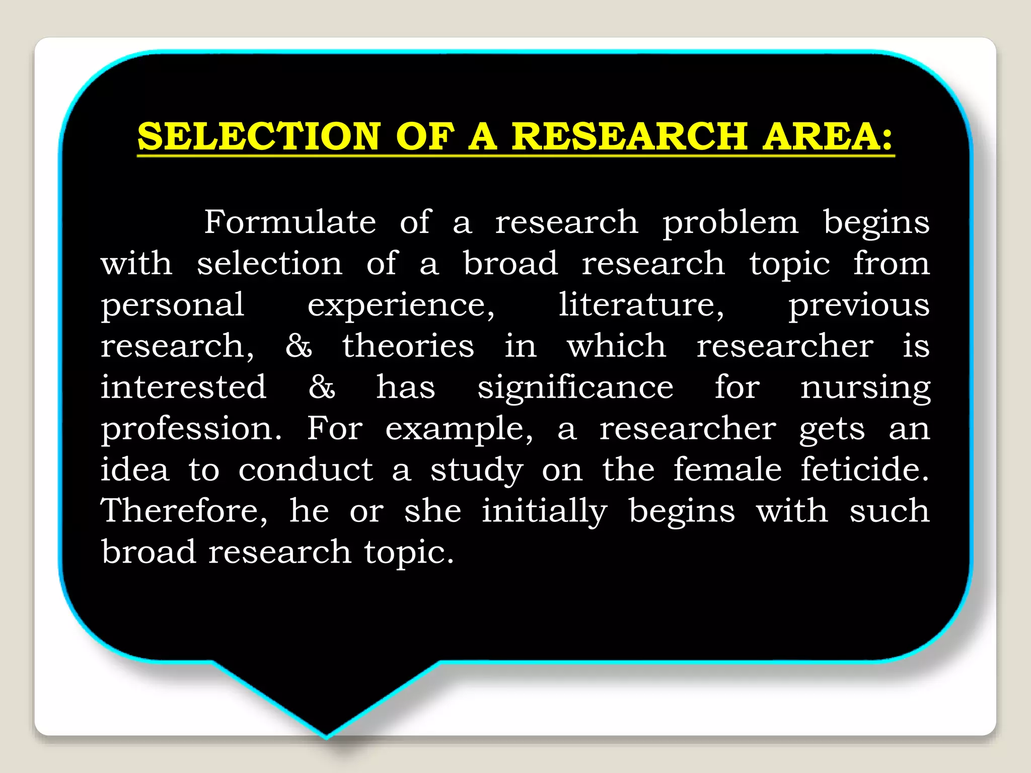 SELECTION OF A RESEARCH AREA:
Formulate of a research problem begins
with selection of a broad research topic from
personal experience, literature, previous
research, & theories in which researcher is
interested & has significance for nursing
profession. For example, a researcher gets an
idea to conduct a study on the female feticide.
Therefore, he or she initially begins with such
broad research topic.
 