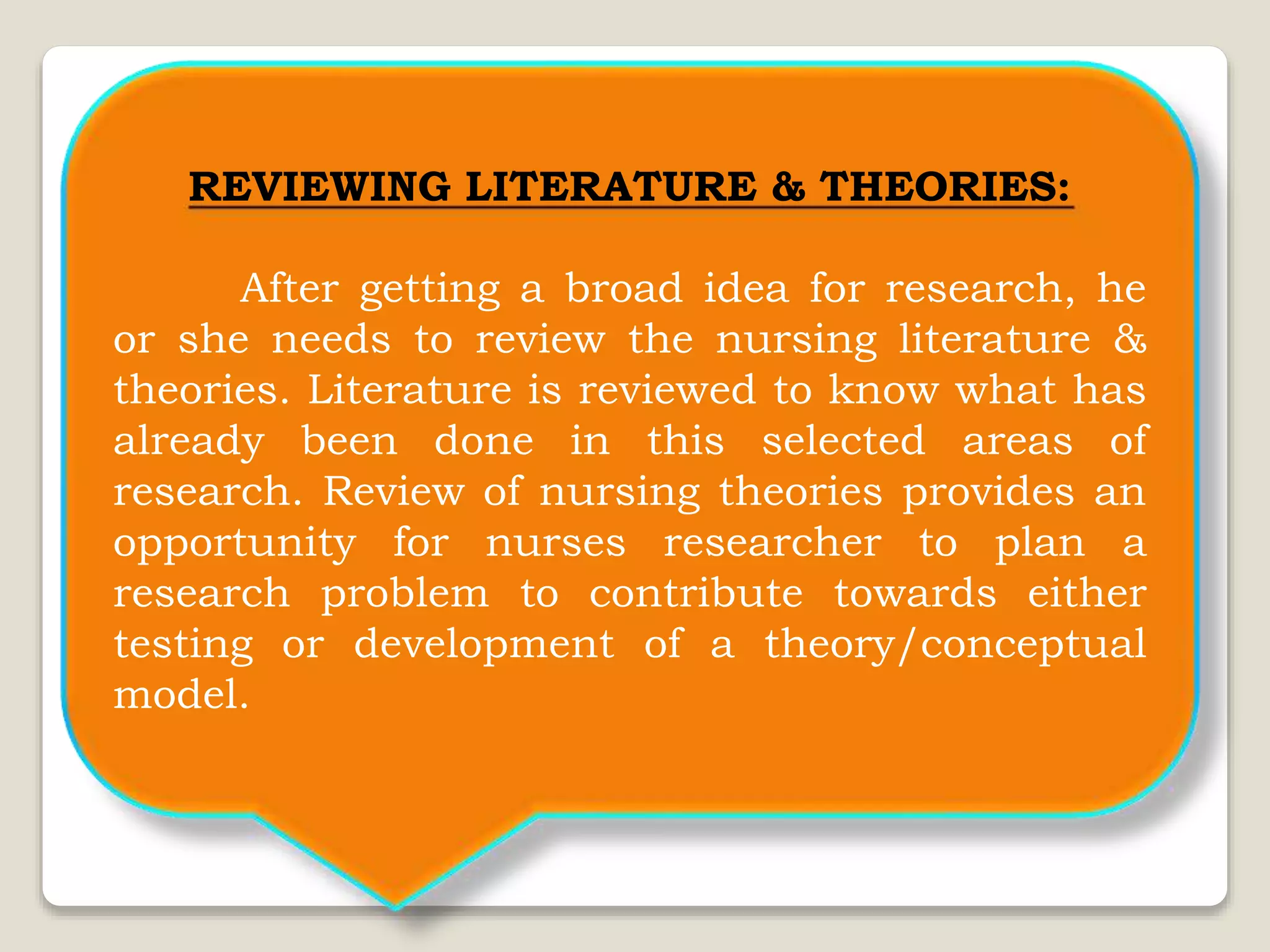 REVIEWING LITERATURE & THEORIES:
After getting a broad idea for research, he
or she needs to review the nursing literature &
theories. Literature is reviewed to know what has
already been done in this selected areas of
research. Review of nursing theories provides an
opportunity for nurses researcher to plan a
research problem to contribute towards either
testing or development of a theory/conceptual
model.
 
