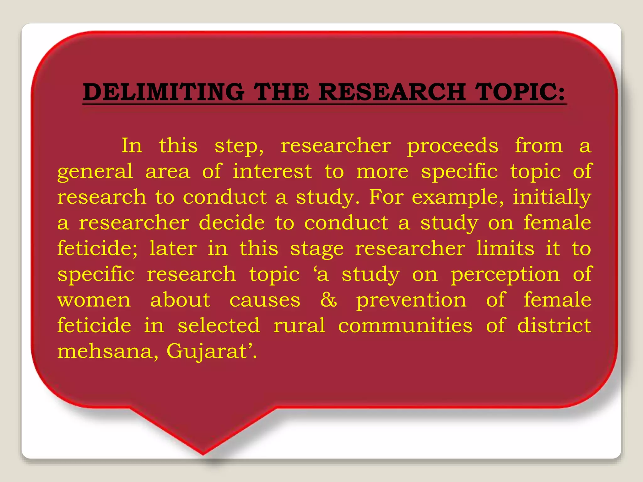 DELIMITING THE RESEARCH TOPIC:
In this step, researcher proceeds from a
general area of interest to more specific topic of
research to conduct a study. For example, initially
a researcher decide to conduct a study on female
feticide; later in this stage researcher limits it to
specific research topic ‘a study on perception of
women about causes & prevention of female
feticide in selected rural communities of district
mehsana, Gujarat’.
 