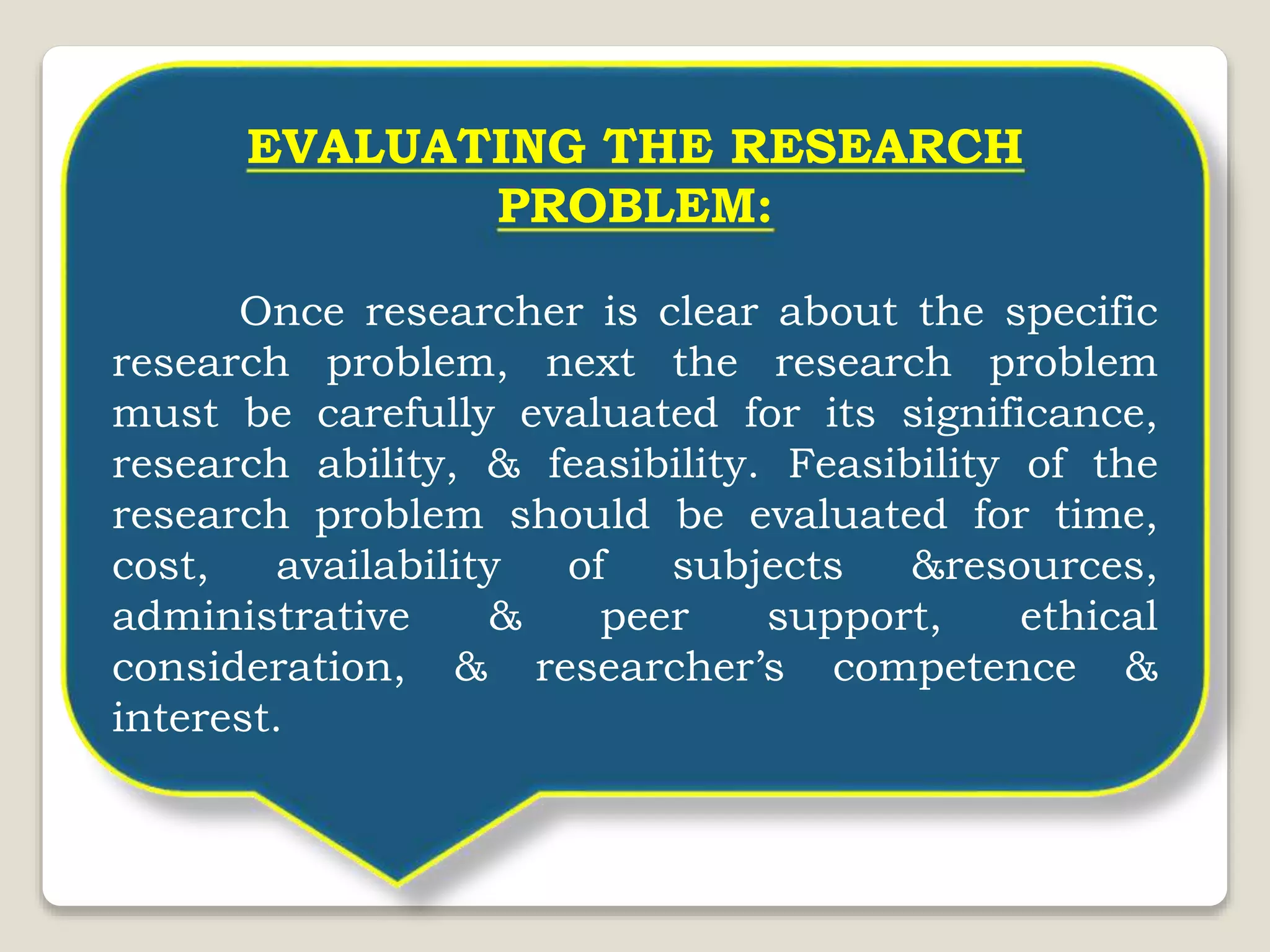 EVALUATING THE RESEARCH
PROBLEM:
Once researcher is clear about the specific
research problem, next the research problem
must be carefully evaluated for its significance,
research ability, & feasibility. Feasibility of the
research problem should be evaluated for time,
cost, availability of subjects &resources,
administrative & peer support, ethical
consideration, & researcher’s competence &
interest.
 