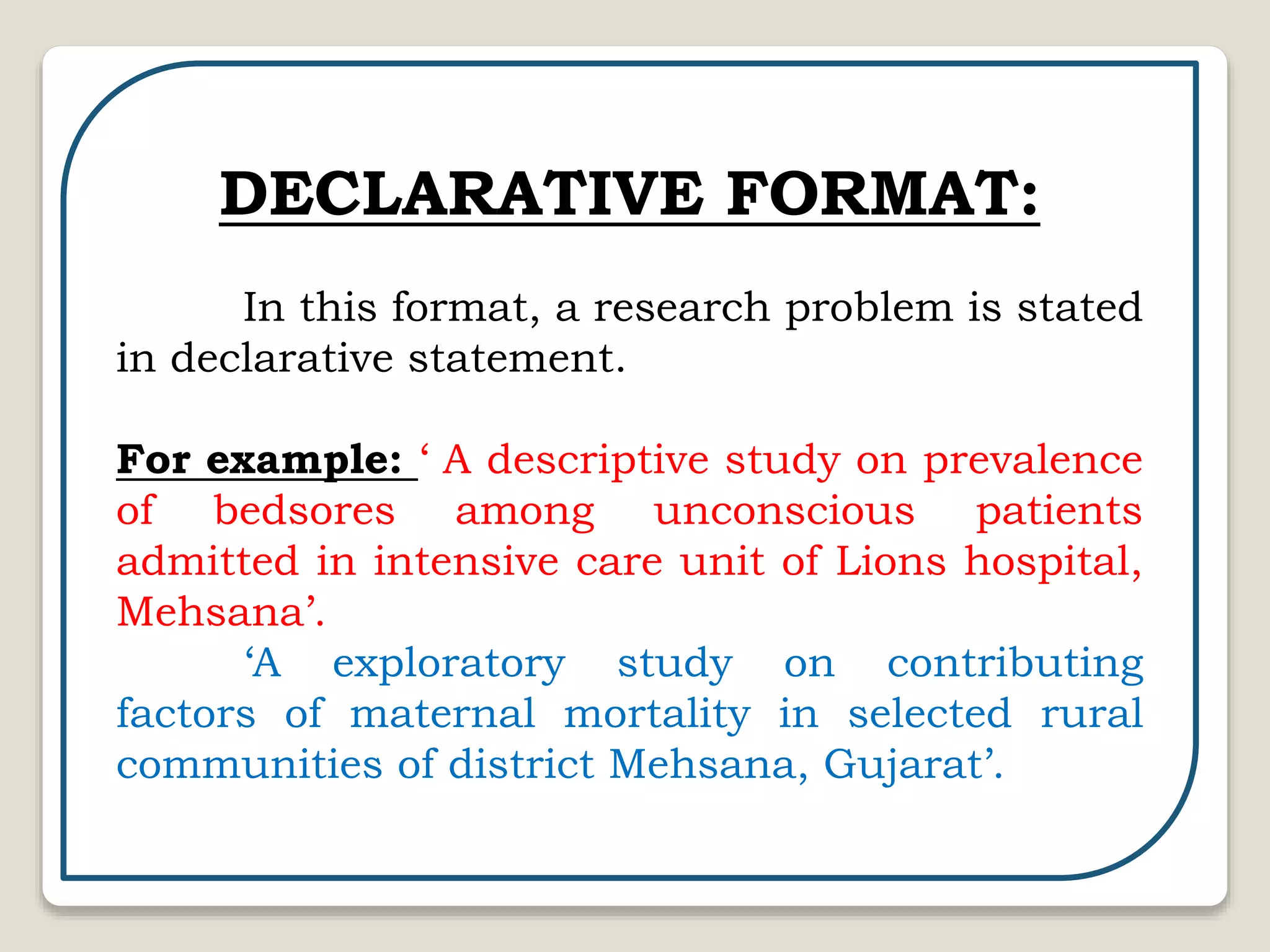 DECLARATIVE FORMAT:
In this format, a research problem is stated
in declarative statement.
For example: ‘ A descriptive study on prevalence
of bedsores among unconscious patients
admitted in intensive care unit of Lions hospital,
Mehsana’.
‘A exploratory study on contributing
factors of maternal mortality in selected rural
communities of district Mehsana, Gujarat’.
 