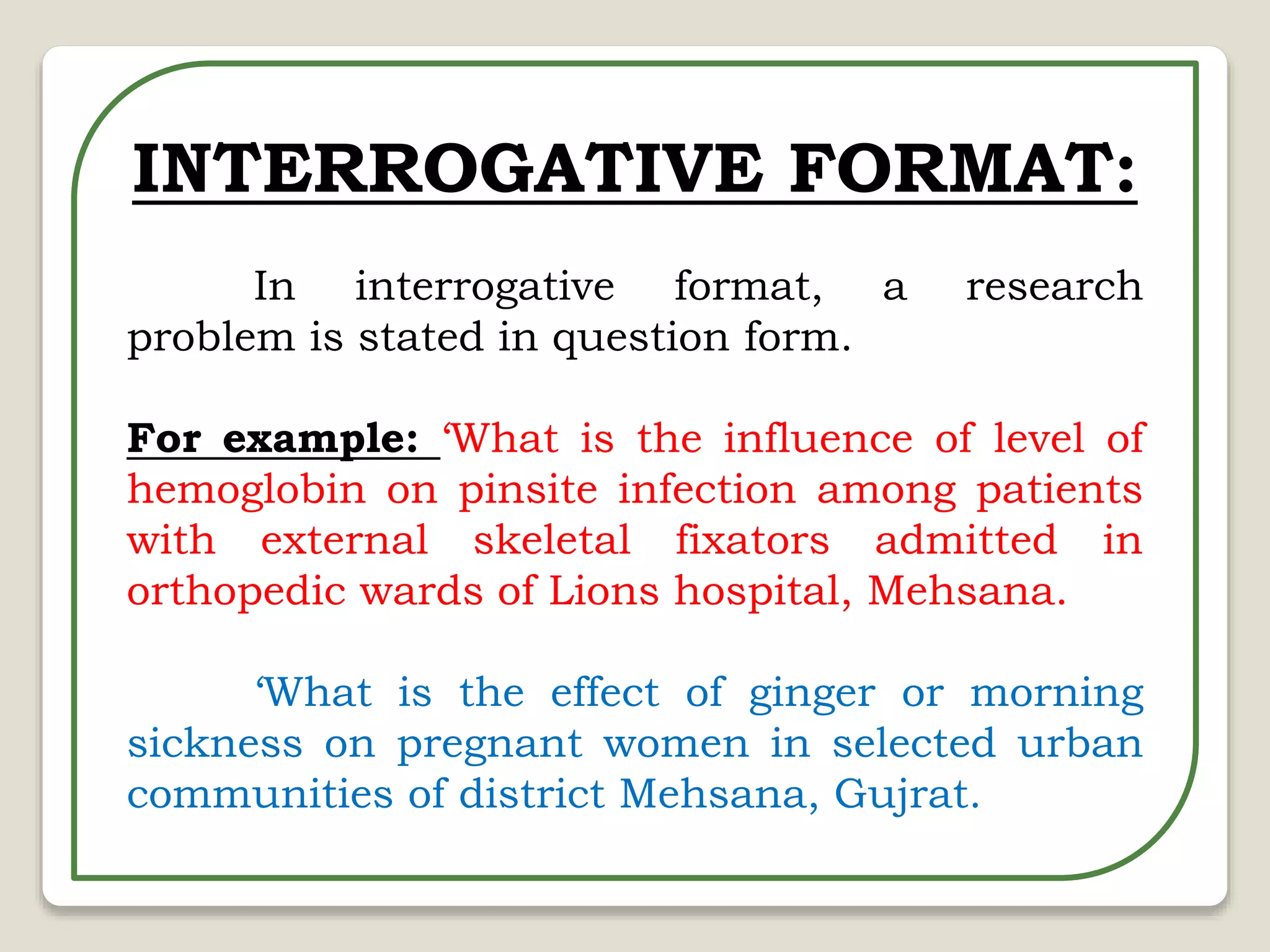 INTERROGATIVE FORMAT:
In interrogative format, a research
problem is stated in question form.
For example: ‘What is the influence of level of
hemoglobin on pinsite infection among patients
with external skeletal fixators admitted in
orthopedic wards of Lions hospital, Mehsana.
‘What is the effect of ginger or morning
sickness on pregnant women in selected urban
communities of district Mehsana, Gujrat.
 