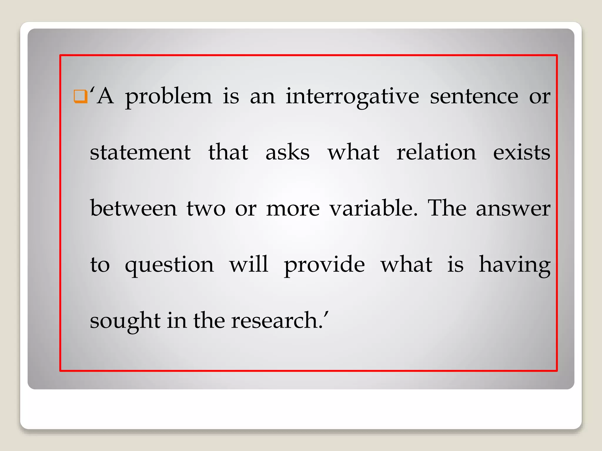 ‘A problem is an interrogative sentence or
statement that asks what relation exists
between two or more variable. The answer
to question will provide what is having
sought in the research.’
 