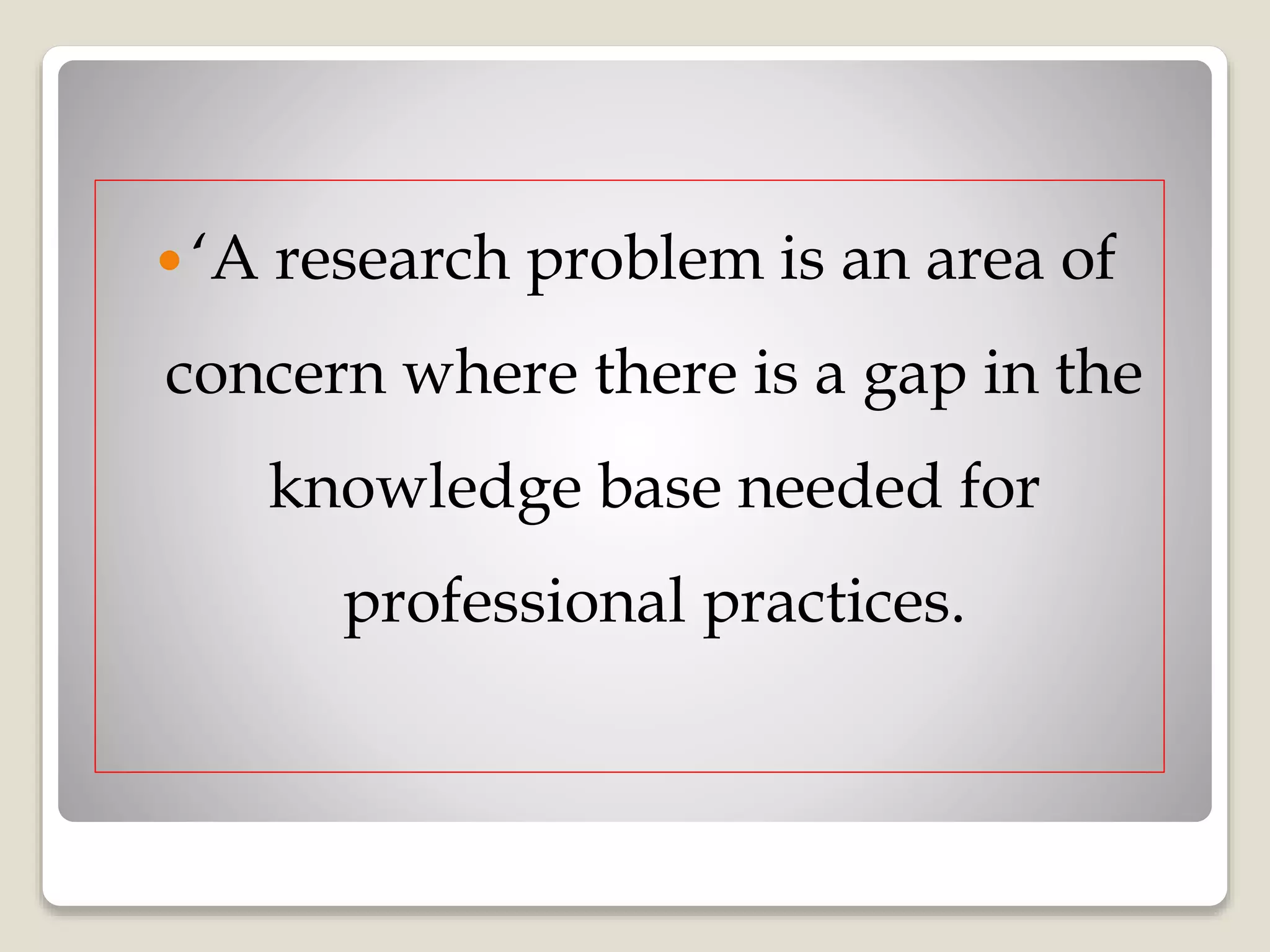  ‘A research problem is an area of
concern where there is a gap in the
knowledge base needed for
professional practices.
 